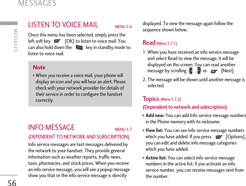 LISTEN TO VOICE MAIL MENU 5.6Once this menu has been selected, simply press theleft soft key  [OK] to listen to voice mail. Youcan also hold down the  key in standby mode tolisten to voice mail.INFO MESSAGE MENU 5.7(DEPENDENT TO NETWORK AND SUBSCRIPTION) Info service messages are text messages delivered bythe network to your handset. They provide generalinformation such as weather reports, traffic news,taxis, pharmacies, and stock prices. When you receivean info service message, you will see a popup messageshow you that or the info service message is directlydisplayed. To view the message again follow thesequence shown below;Read(Menu 5.7.1)1. When you have received an info service messageand select Read to view the message, it will bedisplayed on the screen. You can read anothermessage by scrolling  , or  [Next].2. The message will be shown until another message isselected.Topics (Menu 5.7.2)(Dependent to network and subscription)]Add new: You can add Info service message numbersin the Phone memory with its nickname.]View list: You can see Info service message numberswhich you have added. If you press  [Options],you can edit and delete info message categorieswhich you have added.]Active list: You can select info service messagenumbers in the active list. if you activate an infoservice number, you can receive messages sent fromthe number.Note]When you receive a voice mail, your phone willdisplay an icon and you will hear an alert. Pleasecheck with your network provider for details oftheir service in order to configure the handsetcorrectly.MESSAGES 56MESSAGES  