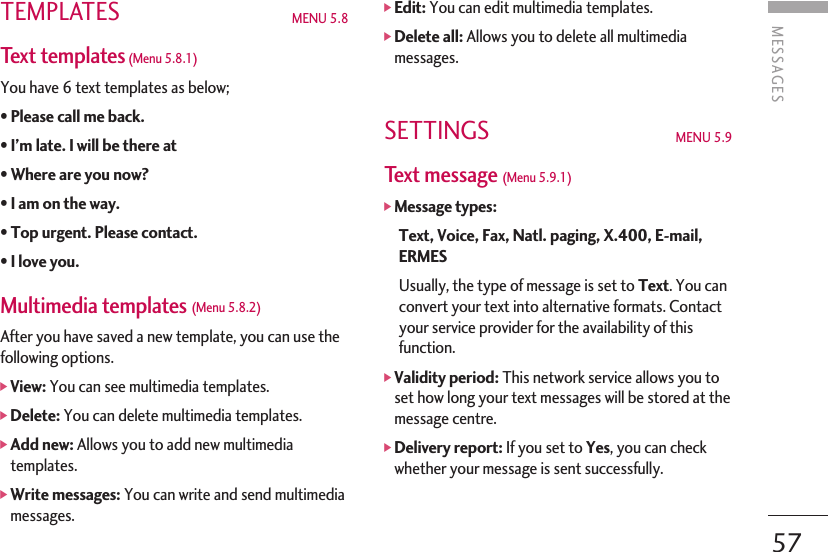 TEMPLATES MENU 5.8 Text templates(Menu 5.8.1) You have 6 text templates as below;• Please call me back. • I’m late. I will be there at •Where are you now? •I am on the way. • Top urgent. Please contact. • I love you. Multimedia templates (Menu 5.8.2)After you have saved a new template, you can use thefollowing options.]View: You can see multimedia templates.]Delete: You can delete multimedia templates.]Add new: Allows you to add new multimediatemplates.]Write messages: You can write and send multimediamessages.]Edit: You can edit multimedia templates.]Delete all: Allows you to delete all multimediamessages.SETTINGS  MENU 5.9Text message (Menu 5.9.1)]Message types:Text, Voice, Fax, Natl. paging, X.400, E-mail,ERMESUsually, the type of message is set to Text. You canconvert your text into alternative formats. Contactyour service provider for the availability of thisfunction.]Validity period: This network service allows you toset how long your text messages will be stored at themessage centre.]Delivery report: If you set to Yes, you can checkwhether your message is sent successfully.57MESSAGES 