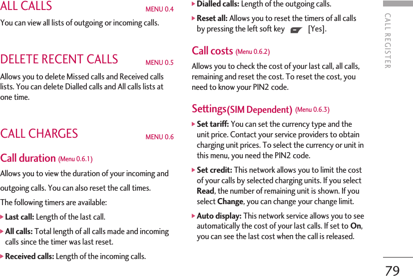 CALL REGISTER79ALL CALLS MENU 0.4You can view all lists of outgoing or incoming calls.DELETE RECENT CALLS MENU 0.5 Allows you to delete Missed calls and Received callslists. You can delete Dialled calls and All calls lists atone time.CALL CHARGES MENU 0.6Call duration (Menu 0.6.1) Allows you to view the duration of your incoming andoutgoing calls. You can also reset the call times.The following timers are available:]Last call: Length of the last call.]All calls: Total length of all calls made and incomingcalls since the timer was last reset.]Received calls: Length of the incoming calls.]Dialled calls: Length of the outgoing calls.]Reset all: Allows you to reset the timers of all callsby pressing the left soft key [Yes].Call costs (Menu 0.6.2)Allows you to check the cost of your last call, all calls,remaining and reset the cost. To reset the cost, youneed to know your PIN2 code.Settings(SIM Dependent) (Menu 0.6.3) ]Set tariff: You can set the currency type and theunit price. Contact your service providers to obtaincharging unit prices. To select the currency or unit inthis menu, you need the PIN2 code.]Set credit: This network allows you to limit the costof your calls by selected charging units. If you selectRead, the number of remaining unit is shown. If youselect Change, you can change your change limit.]Auto display: This network service allows you to seeautomatically the cost of your last calls. If set to On,you can see the last cost when the call is released.