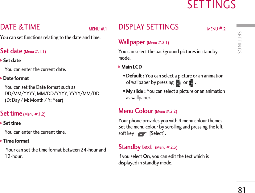 SETTINGSSETTINGS81DATE &amp;TIME MENU #.1 You can set functions relating to the date and time.Set date (Menu #.1.1)]Set date You can enter the current date.]Date format You can set the Date format such asDD/MM/YYYY, MM/DD/YYYY, YYYY/MM/DD.(D: Day / M: Month / Y: Year)Set time(Menu #.1.2)]Set time You can enter the current time.]Time format Your can set the time format between 24-hour and12-hour.DISPLAY SETTINGS MENU #.2Wallpaper (Menu #.2.1) You can select the background pictures in standbymode.]Main LCD• Default : You can select a picture or an animationof wallpaper by pressing  or .• My slide : You can select a picture or an animationas wallpaper.Menu Colour (Menu #.2.2) Your phone provides you with 4 menu colour themes.Set the menu colour by scrolling and pressing the leftsoft key [Select].Standby text  (Menu #.2.3) If you select On, you can edit the text which isdisplayed in standby mode.