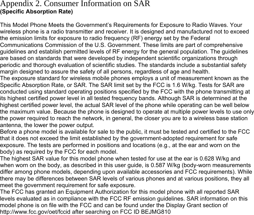 Appendix 2. Consumer Information on SAR (Specific Absorption Rate)  This Model Phone Meets the Government’s Requirements for Exposure to Radio Waves. Your wireless phone is a radio transmitter and receiver. It is designed and manufactured not to exceed the emission limits for exposure to radio frequency (RF) energy set by the Federal Communications Commission of the U.S. Government. These limits are part of comprehensive guidelines and establish permitted levels of RF energy for the general population. The guidelines are based on standards that were developed by independent scientific organizations through periodic and thorough evaluation of scientific studies. The standards include a substantial safety margin designed to assure the safety of all persons, regardless of age and health. The exposure standard for wireless mobile phones employs a unit of measurement known as the Specific Absorption Rate, or SAR. The SAR limit set by the FCC is 1.6 W/kg. Tests for SAR are conducted using standard operating positions specified by the FCC with the phone transmitting at its highest certified power level in all tested frequency bands. Although SAR is determined at the highest certified power level, the actual SAR level of the phone while operating can be well below the maximum value. Because the phone is designed to operate at multiple power levels to use only the power required to reach the network, in general, the closer you are to a wireless base station antenna, the lower the power output. Before a phone model is available for sale to the public, it must be tested and certified to the FCC that it does not exceed the limit established by the government-adopted requirement for safe exposure. The tests are performed in positions and locations (e.g., at the ear and worn on the body) as required by the FCC for each model. The highest SAR value for this model phone when tested for use at the ear is 0.628 W/kg and when worn on the body, as described in this user guide, is 0.587 W/kg (body-worn measurements differ among phone models, depending upon available accessories and FCC requirements). While there may be differences between SAR levels of various phones and at various positions, they all meet the government requirement for safe exposure. The FCC has granted an Equipment Authorization for this model phone with all reported SAR levels evaluated as in compliance with the FCC RF emission guidelines. SAR information on this model phone is on file with the FCC and can be found under the Display Grant section of http://www.fcc.gov/oet/fccid after searching on FCC ID BEJMG810         