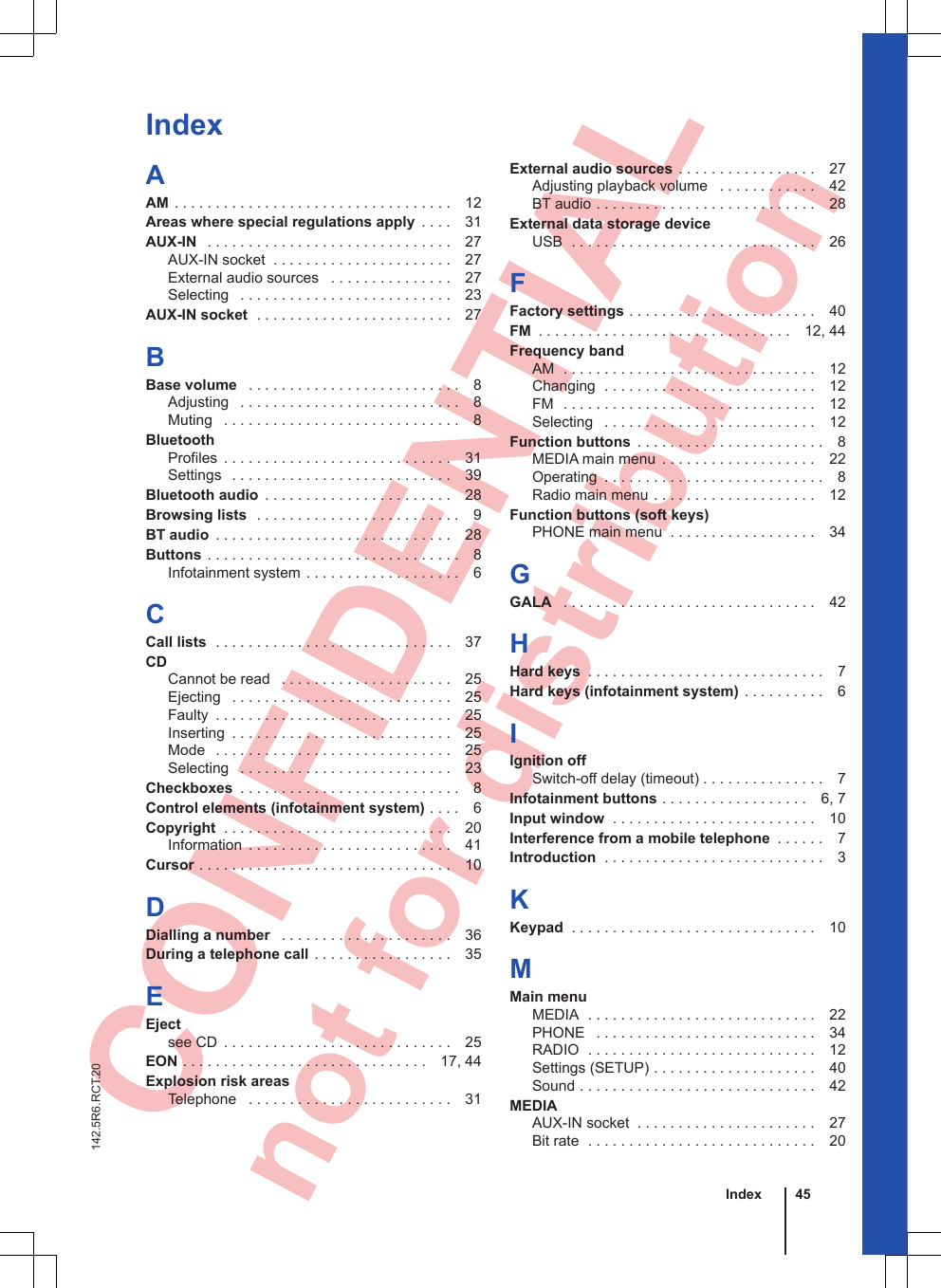  CONFIDENTIAL not for distribution IndexAAM . . . . . . . . . . . . . . . . . . . . . . . . . . . . . . . . . . 12Areas where special regulations apply  . . . . 31AUX-IN  . . . . . . . . . . . . . . . . . . . . . . . . . . . . . . 27AUX-IN socket  . . . . . . . . . . . . . . . . . . . . . . 27External audio sources  . . . . . . . . . . . . . . . 27Selecting  . . . . . . . . . . . . . . . . . . . . . . . . . . 23AUX-IN socket  . . . . . . . . . . . . . . . . . . . . . . . . 27BBase volume  . . . . . . . . . . . . . . . . . . . . . . . . . . 8Adjusting  . . . . . . . . . . . . . . . . . . . . . . . . . . . 8Muting  . . . . . . . . . . . . . . . . . . . . . . . . . . . . . 8BluetoothProfiles  . . . . . . . . . . . . . . . . . . . . . . . . . . . . 31Settings  . . . . . . . . . . . . . . . . . . . . . . . . . . . 39Bluetooth audio  . . . . . . . . . . . . . . . . . . . . . . . 28Browsing lists  . . . . . . . . . . . . . . . . . . . . . . . . . 9BT audio  . . . . . . . . . . . . . . . . . . . . . . . . . . . . . 28Buttons . . . . . . . . . . . . . . . . . . . . . . . . . . . . . . . 8Infotainment system . . . . . . . . . . . . . . . . . . . 6CCall lists  . . . . . . . . . . . . . . . . . . . . . . . . . . . . . 37CDCannot be read  . . . . . . . . . . . . . . . . . . . . . 25Ejecting  . . . . . . . . . . . . . . . . . . . . . . . . . . . 25Faulty  . . . . . . . . . . . . . . . . . . . . . . . . . . . . . 25Inserting  . . . . . . . . . . . . . . . . . . . . . . . . . . . 25Mode  . . . . . . . . . . . . . . . . . . . . . . . . . . . . . 25Selecting  . . . . . . . . . . . . . . . . . . . . . . . . . . 23Checkboxes  . . . . . . . . . . . . . . . . . . . . . . . . . . . 8Control elements (infotainment system) . . . . 6Copyright  . . . . . . . . . . . . . . . . . . . . . . . . . . . . 20Information  . . . . . . . . . . . . . . . . . . . . . . . . . 41Cursor . . . . . . . . . . . . . . . . . . . . . . . . . . . . . . . 10DDialling a number  . . . . . . . . . . . . . . . . . . . . . 36During a telephone call . . . . . . . . . . . . . . . . . 35EEjectsee CD  . . . . . . . . . . . . . . . . . . . . . . . . . . . . 25EON . . . . . . . . . . . . . . . . . . . . . . . . . . . . . . 17, 44Explosion risk areasTelephone  . . . . . . . . . . . . . . . . . . . . . . . . . 31External audio sources . . . . . . . . . . . . . . . . . 27Adjusting playback volume  . . . . . . . . . . . . 42BT audio . . . . . . . . . . . . . . . . . . . . . . . . . . . 28External data storage deviceUSB  . . . . . . . . . . . . . . . . . . . . . . . . . . . . . . 26FFactory settings . . . . . . . . . . . . . . . . . . . . . . . 40FM  . . . . . . . . . . . . . . . . . . . . . . . . . . . . . . . 12, 44Frequency bandAM  . . . . . . . . . . . . . . . . . . . . . . . . . . . . . . . 12Changing  . . . . . . . . . . . . . . . . . . . . . . . . . . 12FM  . . . . . . . . . . . . . . . . . . . . . . . . . . . . . . . 12Selecting  . . . . . . . . . . . . . . . . . . . . . . . . . . 12Function buttons  . . . . . . . . . . . . . . . . . . . . . . . 8MEDIA main menu  . . . . . . . . . . . . . . . . . . . 22Operating  . . . . . . . . . . . . . . . . . . . . . . . . . . . 8Radio main menu . . . . . . . . . . . . . . . . . . . . 12Function buttons (soft keys)PHONE main menu  . . . . . . . . . . . . . . . . . . 34GGALA  . . . . . . . . . . . . . . . . . . . . . . . . . . . . . . . 42HHard keys  . . . . . . . . . . . . . . . . . . . . . . . . . . . . . 7Hard keys (infotainment system) . . . . . . . . . . 6IIgnition offSwitch-off delay (timeout) . . . . . . . . . . . . . . . 7Infotainment buttons . . . . . . . . . . . . . . . . . . 6, 7Input window  . . . . . . . . . . . . . . . . . . . . . . . . . 10Interference from a mobile telephone  . . . . . . 7Introduction  . . . . . . . . . . . . . . . . . . . . . . . . . . . 3KKeypad  . . . . . . . . . . . . . . . . . . . . . . . . . . . . . . 10MMain menuMEDIA  . . . . . . . . . . . . . . . . . . . . . . . . . . . . 22PHONE  . . . . . . . . . . . . . . . . . . . . . . . . . . . 34RADIO  . . . . . . . . . . . . . . . . . . . . . . . . . . . . 12Settings (SETUP) . . . . . . . . . . . . . . . . . . . . 40Sound . . . . . . . . . . . . . . . . . . . . . . . . . . . . . 42MEDIAAUX-IN socket  . . . . . . . . . . . . . . . . . . . . . . 27Bit rate  . . . . . . . . . . . . . . . . . . . . . . . . . . . . 20Index 45142.5R6.RCT.20