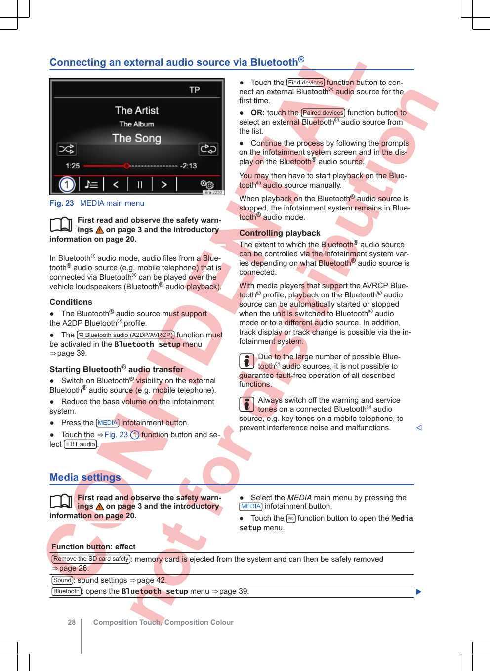  CONFIDENTIAL not for distribution Connecting an external audio source via Bluetooth®Fig. 23  MEDIA main menuFirst read and observe the safety warn-ings   on page 3 and the introductoryinformation on page 20.In Bluetooth® audio mode, audio files from a Blue-tooth® audio source (e.g. mobile telephone) that isconnected via Bluetooth® can be played over thevehicle loudspeakers (Bluetooth® audio playback).Conditions●The Bluetooth® audio source must supportthe A2DP Bluetooth® profile.●The   Bluetooth audio (A2DP/AVRCP)  function mustbe activated in the Bluetooth setup menu⇒ page 39.Starting Bluetooth® audio transfer● Switch on Bluetooth® visibility on the externalBluetooth® audio source (e.g. mobile telephone).● Reduce the base volume on the infotainmentsystem.● Press the  MEDIA  infotainment button.● Touch the ⇒ Fig. 23  1 function button and se-lect   BT audio .● Touch the  Find devices  function button to con-nect an external Bluetooth® audio source for thefirst time.●OR: touch the  Paired devices  function button toselect an external Bluetooth® audio source fromthe list.● Continue the process by following the promptson the infotainment system screen and in the dis-play on the Bluetooth® audio source.You may then have to start playback on the Blue-tooth® audio source manually.When playback on the Bluetooth® audio source isstopped, the infotainment system remains in Blue-tooth® audio mode.Controlling playbackThe extent to which the Bluetooth® audio sourcecan be controlled via the infotainment system var-ies depending on what Bluetooth® audio source isconnected.With media players that support the AVRCP Blue-tooth® profile, playback on the Bluetooth® audiosource can be automatically started or stoppedwhen the unit is switched to Bluetooth® audiomode or to a different audio source. In addition,track display or track change is possible via the in-fotainment system.Due to the large number of possible Blue-tooth® audio sources, it is not possible toguarantee fault-free operation of all describedfunctions.Always switch off the warning and servicetones on a connected Bluetooth® audiosource, e.g. key tones on a mobile telephone, toprevent interference noise and malfunctions. Media settingsFirst read and observe the safety warn-ings   on page 3 and the introductoryinformation on page 20.● Select the MEDIA main menu by pressing theMEDIA  infotainment button.● Touch the   function button to open the Mediasetup menu.Function button: effectRemove the SD card safely : memory card is ejected from the system and can then be safely removed⇒ page 26.Sound : sound settings ⇒ page 42.Bluetooth : opens the Bluetooth setup menu ⇒ page 39. Composition Touch, Composition Colour28