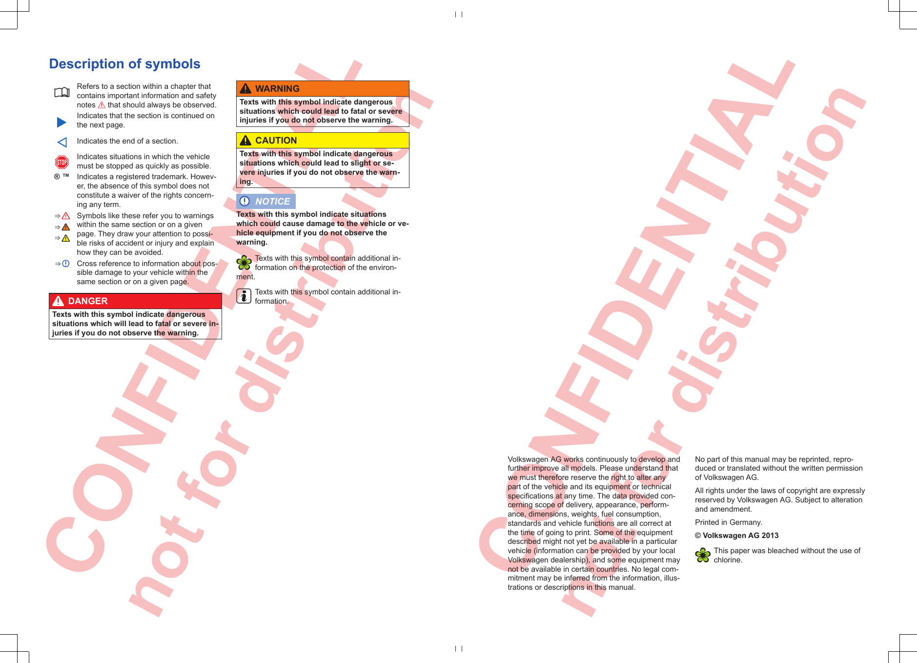 CONFIDENTIAL not for distribution  CONFIDENTIAL not for distribution Description of symbolsRefers to a section within a chapter thatcontains important information and safetynotes  that should always be observed.Indicates that the section is continued onthe next page.Indicates the end of a section.Indicates situations in which the vehiclemust be stopped as quickly as possible.® ™Indicates a registered trademark. Howev-er, the absence of this symbol does notconstitute a waiver of the rights concern-ing any term.⇒  Symbols like these refer you to warningswithin the same section or on a givenpage. They draw your attention to possi-ble risks of accident or injury and explainhow they can be avoided.⇒ ⇒ ⇒  Cross reference to information about pos-sible damage to your vehicle within thesame section or on a given page.DANGERTexts with this symbol indicate dangeroussituations which will lead to fatal or severe in-juries if you do not observe the warning.WARNINGTexts with this symbol indicate dangeroussituations which could lead to fatal or severeinjuries if you do not observe the warning.CAUTIONTexts with this symbol indicate dangeroussituations which could lead to slight or se-vere injuries if you do not observe the warn-ing.NOTICETexts with this symbol indicate situationswhich could cause damage to the vehicle or ve-hicle equipment if you do not observe thewarning.Texts with this symbol contain additional in-formation on the protection of the environ-ment.Texts with this symbol contain additional in-formation.Volkswagen AG works continuously to develop andfurther improve all models. Please understand thatwe must therefore reserve the right to alter anypart of the vehicle and its equipment or technicalspecifications at any time. The data provided con-cerning scope of delivery, appearance, perform-ance, dimensions, weights, fuel consumption,standards and vehicle functions are all correct atthe time of going to print. Some of the equipmentdescribed might not yet be available in a particularvehicle (information can be provided by your localVolkswagen dealership), and some equipment maynot be available in certain countries. No legal com-mitment may be inferred from the information, illus-trations or descriptions in this manual.No part of this manual may be reprinted, repro-duced or translated without the written permissionof Volkswagen AG.All rights under the laws of copyright are expresslyreserved by Volkswagen AG. Subject to alterationand amendment.Printed in Germany.© Volkswagen AG 2013This paper was bleached without the use ofchlorine.
