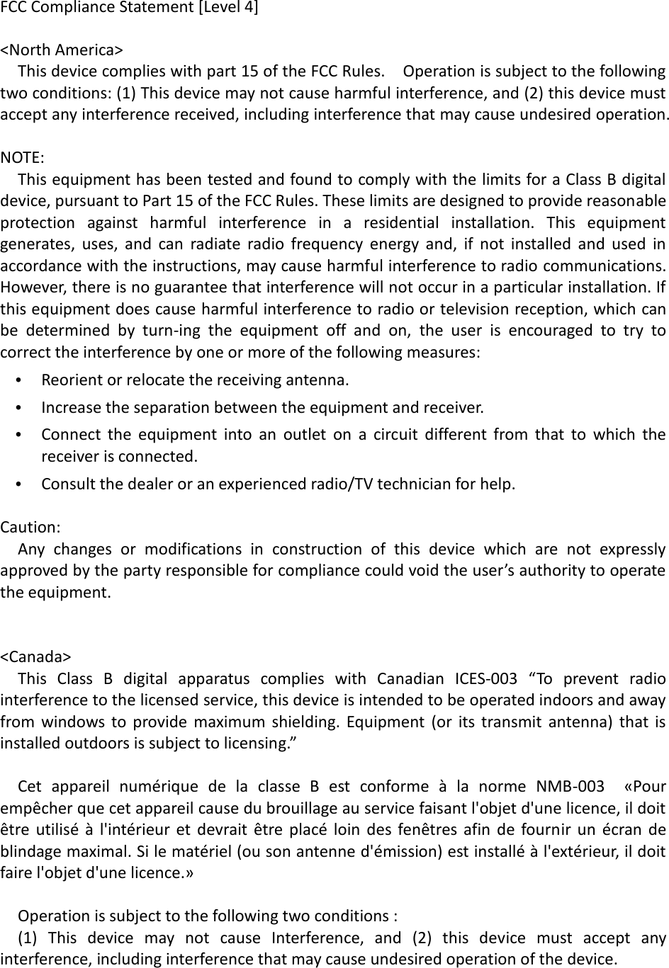 FCC Compliance Statement [Level 4]  &lt;North America&gt;   This device complies with part 15 of the FCC Rules.    Operation is subject to the following two conditions: (1) This device may not cause harmful interference, and (2) this device must accept any interference received, including interference that may cause undesired operation.  NOTE: This equipment has been tested and found to comply with the limits for a Class B digital device, pursuant to Part 15 of the FCC Rules. These limits are designed to provide reasonable protection  against  harmful  interference  in  a  residential  installation.  This  equipment generates,  uses,  and  can  radiate  radio  frequency  energy  and,  if  not  installed  and  used  in accordance with the instructions, may cause harmful interference to radio communications. However, there is no guarantee that interference will not occur in a particular installation. If this equipment does cause harmful interference to radio or television reception, which can be  determined  by  turn-ing  the  equipment  off  and  on,  the  user  is  encouraged  to  try  to correct the interference by one or more of the following measures: • Reorient or relocate the receiving antenna.   • Increase the separation between the equipment and receiver. • Connect  the  equipment  into  an  outlet  on  a  circuit  different  from  that  to  which  the receiver is connected. • Consult the dealer or an experienced radio/TV technician for help.  Caution:   Any  changes  or  modifications  in  construction  of  this  device  which  are  not  expressly approved by the party responsible for compliance could void the user’s authority to operate the equipment.   &lt;Canada&gt;   This  Class  B  digital  apparatus  complies  with  Canadian  ICES-003  “To  prevent  radio interference to the licensed service, this device is intended to be operated indoors and away from windows to  provide  maximum  shielding. Equipment  (or  its  transmit  antenna)  that  is installed outdoors is subject to licensing.”  Cet  appareil  numérique  de  la  classe  B  est  conforme  à  la  norme  NMB-003    «Pour empêcher que cet appareil cause du brouillage au service faisant l&apos;objet d&apos;une licence, il doit être  utilisé  à l&apos;intérieur et  devrait  être  placé  loin  des  fenêtres  afin de fournir  un  écran de blindage maximal. Si le matériel (ou son antenne d&apos;émission) est installé à l&apos;extérieur, il doit faire l&apos;objet d&apos;une licence.»  Operation is subject to the following two conditions :   (1)  This  device  may  not  cause  Interference,  and  (2)  this  device  must  accept  any interference, including interference that may cause undesired operation of the device. 