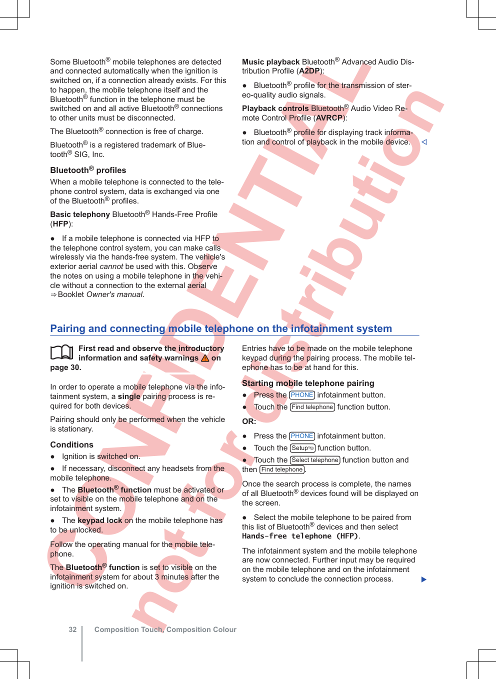  CONFIDENTIAL not for distribution Some Bluetooth® mobile telephones are detectedand connected automatically when the ignition isswitched on, if a connection already exists. For thisto happen, the mobile telephone itself and theBluetooth® function in the telephone must beswitched on and all active Bluetooth® connectionsto other units must be disconnected.The Bluetooth® connection is free of charge.Bluetooth® is a registered trademark of Blue-tooth® SIG, Inc.Bluetooth® profilesWhen a mobile telephone is connected to the tele-phone control system, data is exchanged via oneof the Bluetooth® profiles.Basic telephony Bluetooth® Hands-Free Profile(HFP):● If a mobile telephone is connected via HFP tothe telephone control system, you can make callswirelessly via the hands-free system. The vehicle&apos;sexterior aerial cannot be used with this. Observethe notes on using a mobile telephone in the vehi-cle without a connection to the external aerial⇒ Booklet Owner&apos;s manual.Music playback Bluetooth® Advanced Audio Dis-tribution Profile (A2DP):● Bluetooth® profile for the transmission of ster-eo-quality audio signals.Playback controls Bluetooth® Audio Video Re-mote Control Profile (AVRCP):● Bluetooth® profile for displaying track informa-tion and control of playback in the mobile device. Pairing and connecting mobile telephone on the infotainment systemFirst read and observe the introductoryinformation and safety warnings   onpage 30.In order to operate a mobile telephone via the info-tainment system, a single pairing process is re-quired for both devices.Pairing should only be performed when the vehicleis stationary.Conditions● Ignition is switched on.● If necessary, disconnect any headsets from themobile telephone.● The Bluetooth® function must be activated orset to visible on the mobile telephone and on theinfotainment system.● The keypad lock on the mobile telephone hasto be unlocked.Follow the operating manual for the mobile tele-phone.The Bluetooth® function is set to visible on theinfotainment system for about 3 minutes after theignition is switched on.Entries have to be made on the mobile telephonekeypad during the pairing process. The mobile tel-ephone has to be at hand for this.Starting mobile telephone pairing● Press the  PHONE  infotainment button.● Touch the  Find telephone  function button.OR:● Press the  PHONE  infotainment button.● Touch the  Setup function button.● Touch the  Select telephone  function button andthen  Find telephone .Once the search process is complete, the namesof all Bluetooth® devices found will be displayed onthe screen.● Select the mobile telephone to be paired fromthis list of Bluetooth® devices and then selectHands-free telephone (HFP).The infotainment system and the mobile telephoneare now connected. Further input may be requiredon the mobile telephone and on the infotainmentsystem to conclude the connection process. Composition Touch, Composition Colour32