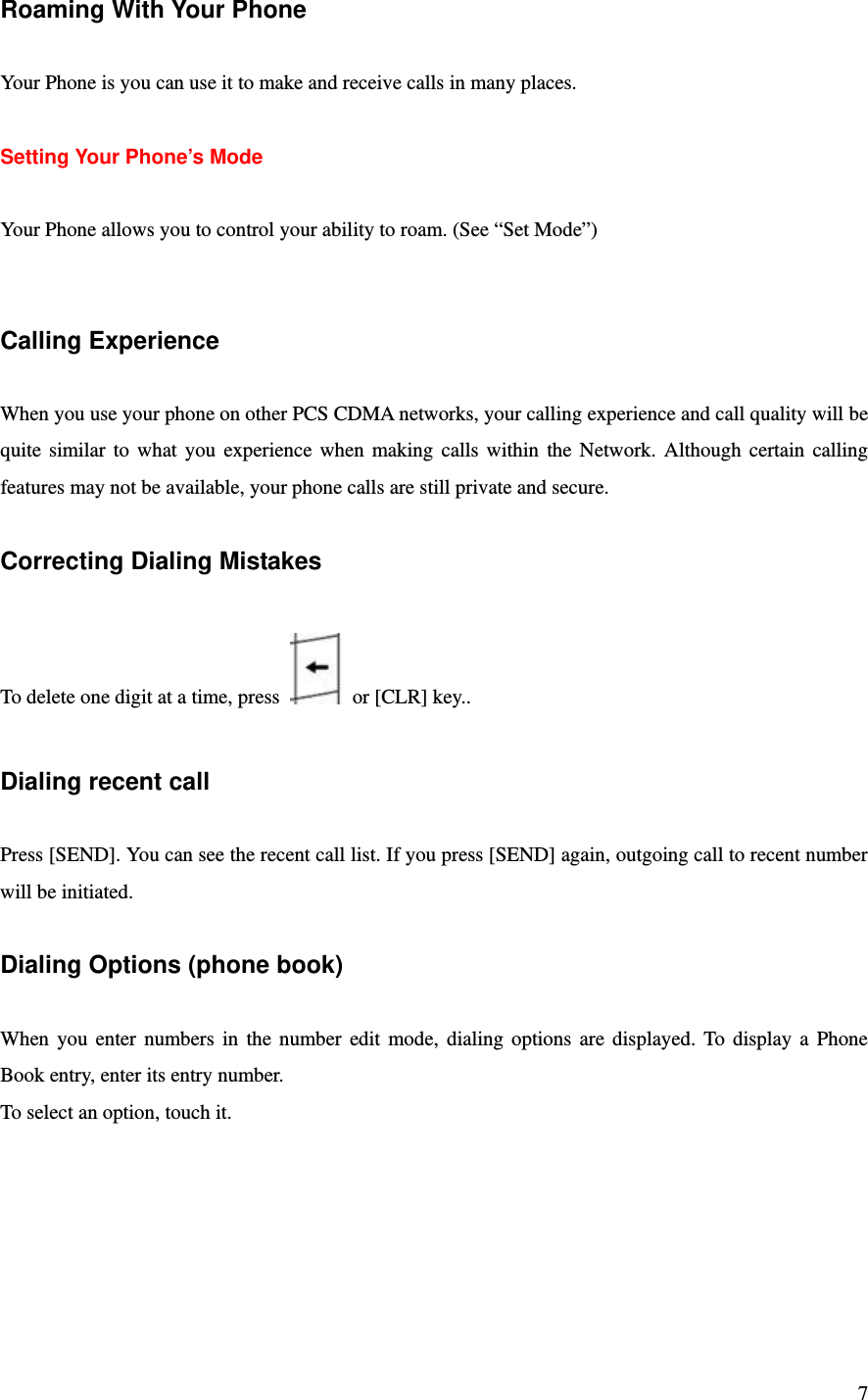 7 Roaming With Your Phone  Your Phone is you can use it to make and receive calls in many places.  Setting Your Phone’s Mode  Your Phone allows you to control your ability to roam. (See “Set Mode”)   Calling Experience  When you use your phone on other PCS CDMA networks, your calling experience and call quality will be quite similar to what you experience when making calls within the Network. Although certain calling features may not be available, your phone calls are still private and secure.  Correcting Dialing Mistakes  To delete one digit at a time, press    or [CLR] key..  Dialing recent call  Press [SEND]. You can see the recent call list. If you press [SEND] again, outgoing call to recent number will be initiated.  Dialing Options (phone book)  When you enter numbers in the number edit mode, dialing options are displayed. To display a Phone Book entry, enter its entry number. To select an option, touch it. 