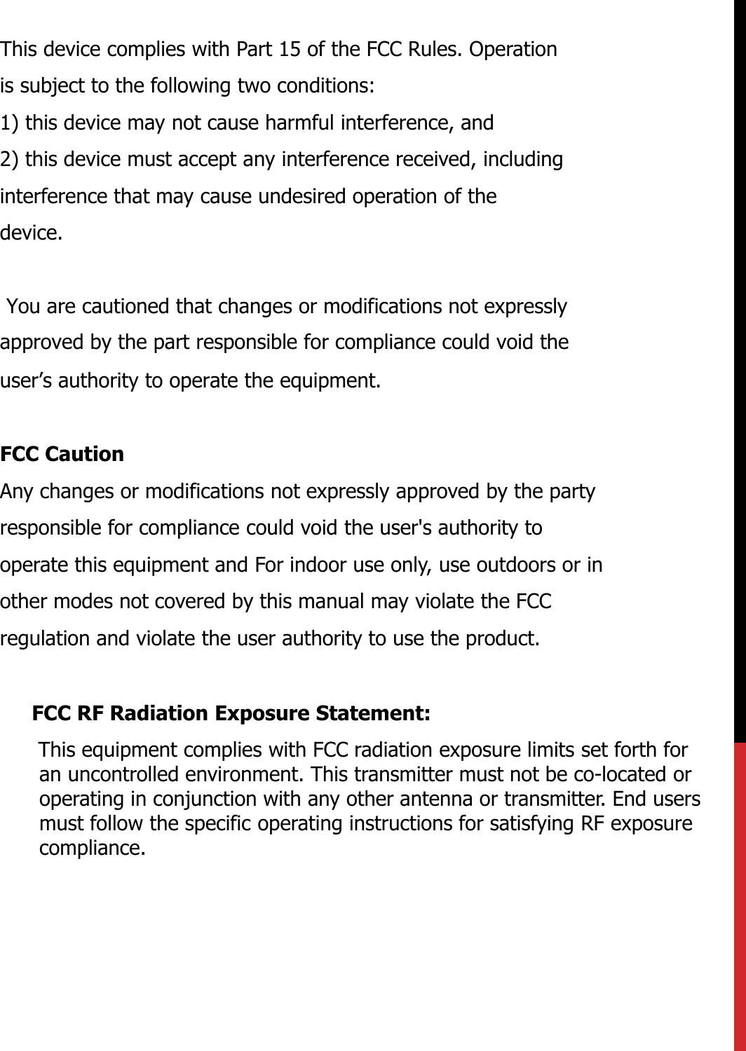 This device complies with Part 15 of the FCC Rules. Operationis subject to the following two conditions:1) this device may not cause harmful interference, and2) this device must accept any interference received, includinginterference that may cause undesired operation of thedevice.  You are cautioned that changes or modifications not expressly  approved by the part responsible for compliance could void the user’s authority to operate the equipment.FCC CautionAny changes or modifications not expressly approved by the partyresponsible for compliance could void the user&apos;s authority tooperate this equipment and For indoor use only, use outdoors or inother modes not covered by this manual may violate the FCCregulation and violate the user authority to use the product.FCC RF Radiation Exposure Statement:This equipment complies with FCC radiation exposure limits set forth for an uncontrolled environment. This transmitter must not be co-located or operating in conjunction with any other antenna or transmitter. End users must follow the specific operating instructions for satisfying RF exposure compliance.