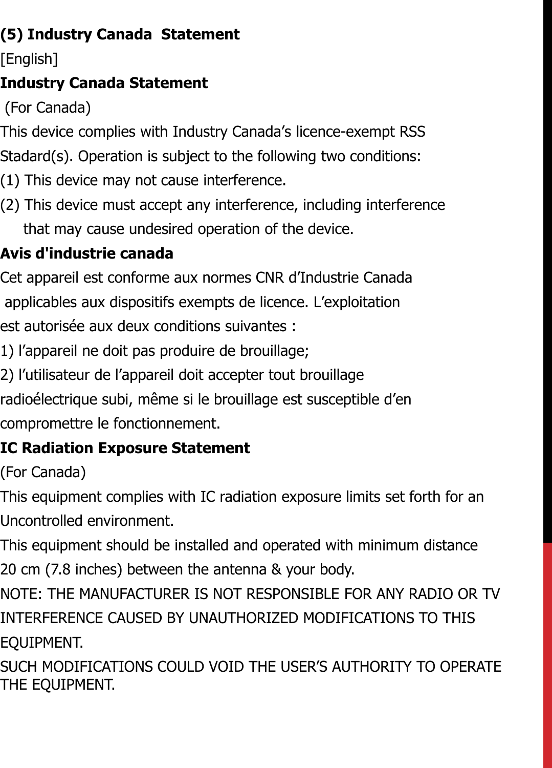 (5) Industry Canada  Statement[English]Industry Canada Statement(For Canada)This device complies with Industry Canada’s licence-exempt RSS Stadard(s). Operation is subject to the following two conditions:(1) This device may not cause interference.(2) This device must accept any interference, including interference that may cause undesired operation of the device. Avis d&apos;industrie canadaCet appareil est conforme aux normes CNR d’Industrie Canada applicables aux dispositifs exempts de licence. L’exploitation est autorisée aux deux conditions suivantes :  1) l’appareil ne doit pas produire de brouillage;2) l’utilisateur de l’appareil doit accepter tout brouillageradioélectrique subi, même si le brouillage est susceptible d’encompromettre le fonctionnement.IC Radiation Exposure Statement(For Canada)This equipment complies with IC radiation exposure limits set forth for anUncontrolled environment.This equipment should be installed and operated with minimum distance20 cm (7.8 inches) between the antenna &amp; your body.NOTE: THE MANUFACTURER IS NOT RESPONSIBLE FOR ANY RADIO OR TVINTERFERENCE CAUSED BY UNAUTHORIZED MODIFICATIONS TO THISEQUIPMENT.SUCH MODIFICATIONS COULD VOID THE USER’S AUTHORITY TO OPERATETHE EQUIPMENT.