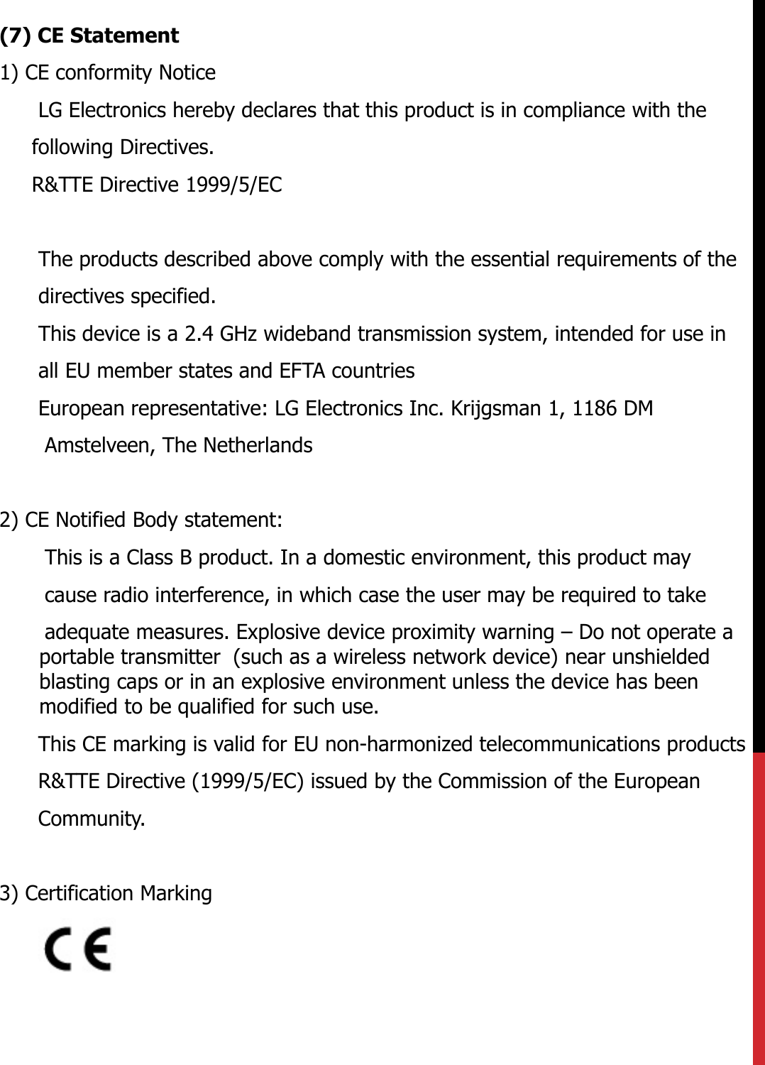 (7) CE Statement1) CE conformity NoticeLG Electronics hereby declares that this product is in compliance with thefollowing Directives.R&amp;TTE Directive 1999/5/EC The products described above comply with the essential requirements of the directives specified. This device is a 2.4 GHz wideband transmission system, intended for use in all EU member states and EFTA countriesEuropean representative: LG Electronics Inc. Krijgsman 1, 1186 DM Amstelveen, The Netherlands 2) CE Notified Body statement:This is a Class B product. In a domestic environment, this product may cause radio interference, in which case the user may be required to take adequate measures. Explosive device proximity warning – Do not operate a portable transmitter  (such as a wireless network device) near unshielded blasting caps or in an explosive environment unless the device has been modified to be qualified for such use.This CE marking is valid for EU non-harmonized telecommunications products R&amp;TTE Directive (1999/5/EC) issued by the Commission of the European Community.3) Certification Marking