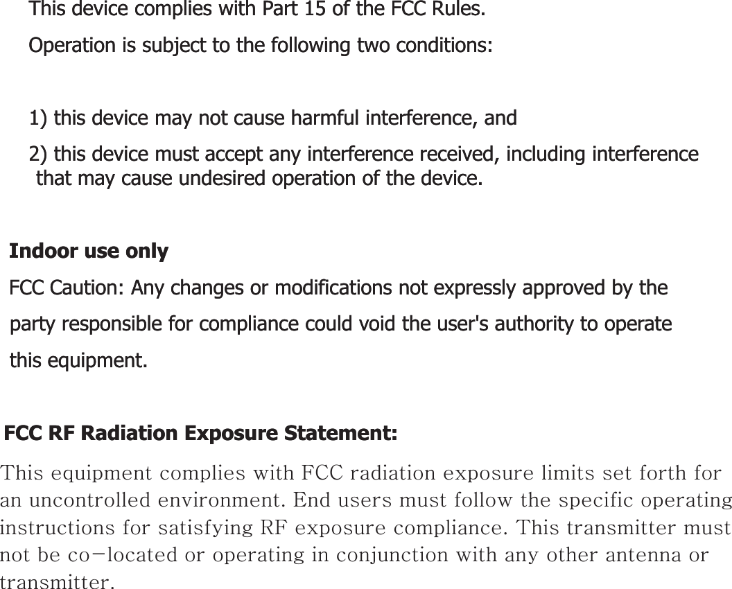 This device complies with Part 15 of the FCC Rules.This device complies with Part 15 of the FCC Rules.Operation is subject to the following two conditions:Operation is subject to the following two conditions:1) this device may not cause harmful interference, and1) this device may not cause harmful interference, and2) this device must accept any interference received, including interference 2) this device must accept any interference received, including interference that may cause undesired operation of the device.that may cause undesired operation of the device.Id lId lIndoor use onlyIndoor use onlyFCC Caution: Any changes or modifications not expressly approved by the FCC Caution: Any changes or modifications not expressly approved by the party responsible for compliance could void the user&apos;s authority to operate party responsible for compliance could void the user&apos;s authority to operate this equipment.this equipment.FCC RF Radiation Exposure Statement:FCC RF Radiation Exposure Statement:This equipment complies with FCC radiation exposure limits set forth for an This equipment complies with FCC radiation exposure limits set forth for an uncontrolled environment This equipment should be installed and operateduncontrolled environment This equipment should be installed and operateduncontrolled environment. This equipment should be installed and operated uncontrolled environment. This equipment should be installed and operated with minimum distance 20 cm between the radiator &amp; your body. with minimum distance 20 cm between the radiator &amp; your body. End users must follow the specific operating instructions for satisfying RF End users must follow the specific operating instructions for satisfying RF exposure compliance. This transmitter must not be coexposure compliance. This transmitter must not be co--located or operating in located or operating in conjunction with any other antenna or transmitterconjunction with any other antenna or transmitterconjunction with any other antenna or transmitter.conjunction with any other antenna or transmitter.This equipment complies with FCC radiation exposure limits set forth for an uncontrolled environment. End users must follow the specific operating instructions for satisfying RF exposure compliance. This transmitter must not be co-located or operating in conjunction with any other antenna or transmitter.