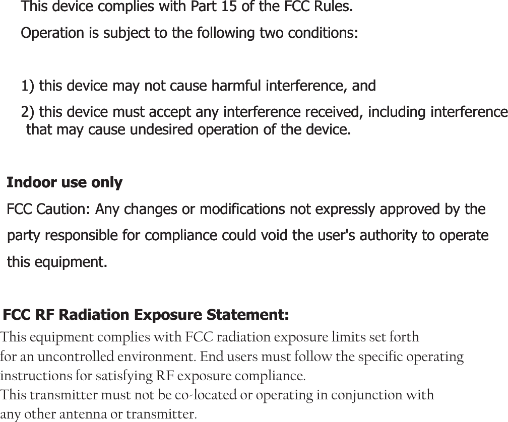 This device complies with Part 15 of the FCC Rules.This device complies with Part 15 of the FCC Rules.Operation is subject to the following two conditions:Operation is subject to the following two conditions:1) this device may not cause harmful interference, and1) this device may not cause harmful interference, and2) this device must accept any interference received, including interference 2) this device must accept any interference received, including interference that may cause undesired operation of the device.that may cause undesired operation of the device.Id lId lIndoor use onlyIndoor use onlyFCC Caution: Any changes or modifications not expressly approved by the FCC Caution: Any changes or modifications not expressly approved by the party responsible for compliance could void the user&apos;s authority to operate party responsible for compliance could void the user&apos;s authority to operate this equipment.this equipment.FCC RF Radiation Exposure Statement:FCC RF Radiation Exposure Statement:This equipment complies with FCC radiation exposure limits set forth for an This equipment complies with FCC radiation exposure limits set forth for an uncontrolled environment This equipment should be installed and operateduncontrolled environment This equipment should be installed and operateduncontrolled environment. This equipment should be installed and operated uncontrolled environment. This equipment should be installed and operated with minimum distance 20 cm between the radiator &amp; your body. with minimum distance 20 cm between the radiator &amp; your body. End users must follow the specific operating instructions for satisfying RF End users must follow the specific operating instructions for satisfying RF exposure compliance. This transmitter must not be coexposure compliance. This transmitter must not be co--located or operating in located or operating in conjunction with any other antenna or transmitterconjunction with any other antenna or transmitterconjunction with any other antenna or transmitter.conjunction with any other antenna or transmitter.This equipment complies with FCC radiation exposure limits set forth  for an uncontrolled environment. End users must follow the specific operating instructions for satisfying RF exposure compliance.  This transmitter must not be co-located or operating in conjunction with  any other antenna or transmitter.