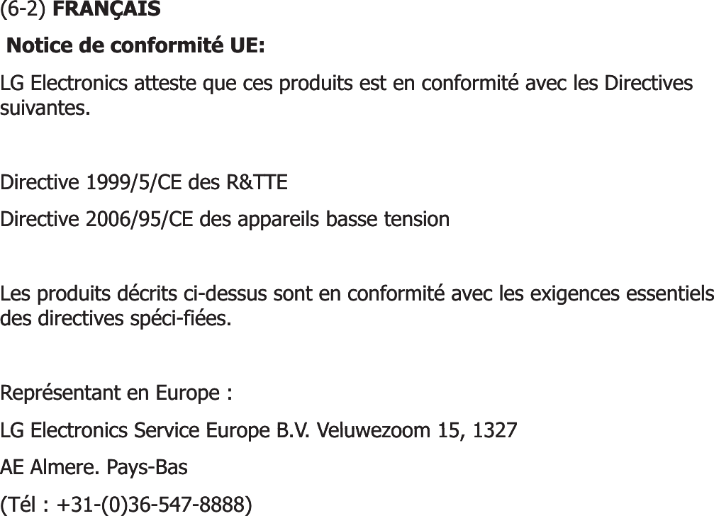 (6(6--2) 2) FRANÇAISFRANÇAISNotice de conformité UE: Notice de conformité UE: LG Electronics atteste que ces produits est en conformité avec les Directives LG Electronics atteste que ces produits est en conformité avec les Directives suivantes. suivantes. Directive 1999/5/CE des R&amp;TTE Directive 1999/5/CE des R&amp;TTE Directive 2006/95/CE des appareils basse tension Directive 2006/95/CE des appareils basse tension Les produits décrits ciLes produits décrits ci--dessus sont en conformité avec les exigences essentiels dessus sont en conformité avec les exigences essentiels des directives spéci-fiées. des directives spéci-fiées. Représentant en Europe : Représentant en Europe : LG Electronics Service Europe B V Veluwezoom 15 1327LG Electronics Service Europe B V Veluwezoom 15 1327LG Electronics Service Europe B.V. Veluwezoom 15, 1327 LG Electronics Service Europe B.V. Veluwezoom 15, 1327 AE Almere. PaysAE Almere. Pays--Bas Bas (Tél : +31(Tél : +31--(0)36(0)36--547547--8888) 8888) 