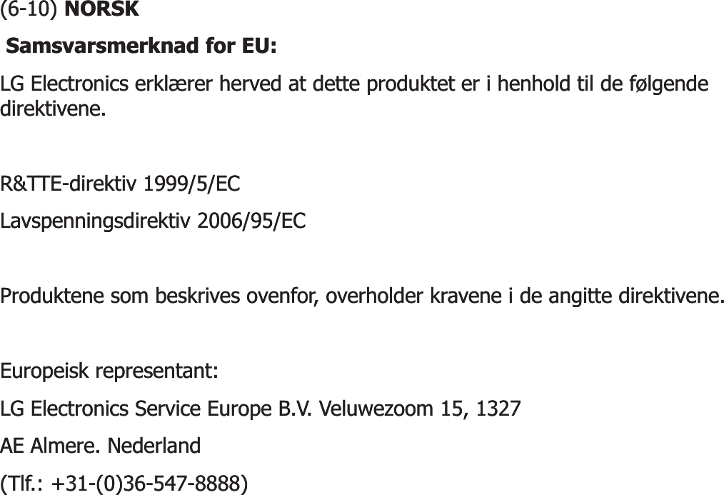 (6(6--10) 10) NORSKNORSKSamsvarsmerknad for EU: Samsvarsmerknad for EU: LG Electronics erklærer herved at dette produktet er i henhold til de følgende LG Electronics erklærer herved at dette produktet er i henhold til de følgende direktivene. direktivene. R&amp;TTER&amp;TTE--direktiv 1999/5/EC direktiv 1999/5/EC Lavspenningsdirektiv 2006/95/EC Lavspenningsdirektiv 2006/95/EC Produktene som beskrives ovenfor, overholder kravene i de angitte direktivene. Produktene som beskrives ovenfor, overholder kravene i de angitte direktivene. Europeisk representant: Europeisk representant: LG Electronics Service Europe B.V. Veluwezoom 15, 1327 LG Electronics Service Europe B.V. Veluwezoom 15, 1327 AE Almere. Nederland AE Almere. Nederland (Tlf.: +31(Tlf.: +31--(0)36(0)36--547547--8888) 8888) 