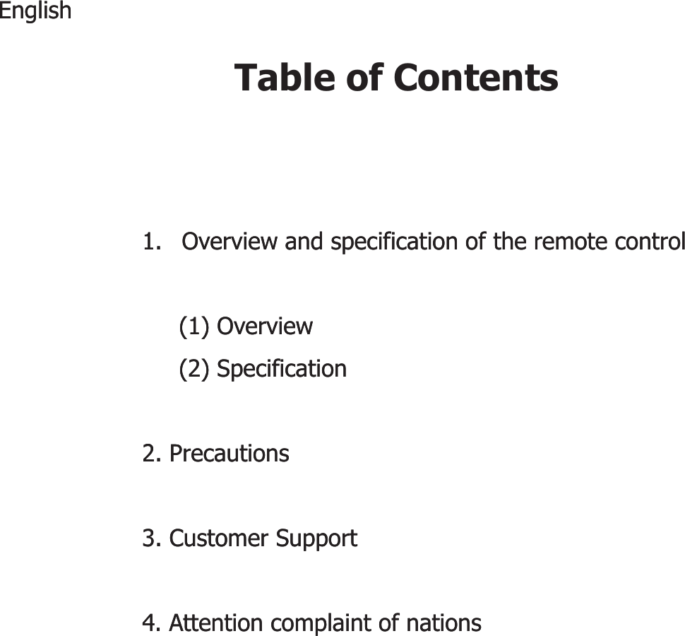 Table of ContentsEnglishEnglish1.1. Overview and specification of the remote controlOverview and specification of the remote control(1) Overview(1) Overview(2) Specification(2) Specification222. Precautions2. Precautions3. Customer Support3. Customer Support4. Attention complaint of nations4. Attention complaint of nations