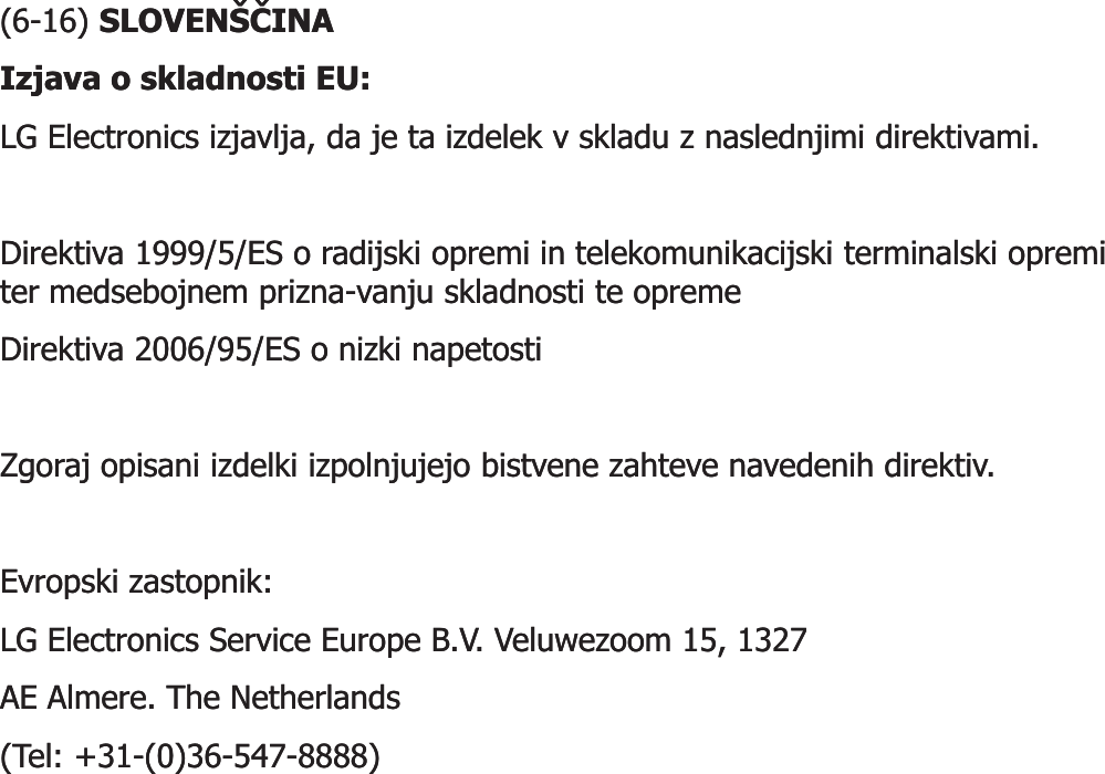 (6(6--16) 16) SLOVENŠýINASLOVENŠýINAIzjava o skladnosti EU: Izjava o skladnosti EU: LG Electronics izjavlja, da je ta izdelek v skladu z naslednjimi direktivami. LG Electronics izjavlja, da je ta izdelek v skladu z naslednjimi direktivami. Direktiva 1999/5/ES o radijski opremi in telekomunikacijski terminalski opremi Direktiva 1999/5/ES o radijski opremi in telekomunikacijski terminalski opremi ter medsebojnem prizna-vanju skladnosti te opreme ter medsebojnem prizna-vanju skladnosti te opreme Direktiva 2006/95/ES o nizki napetosti Direktiva 2006/95/ES o nizki napetosti Zgoraj opisani izdelki izpolnjujejo bistvene zahteve navedenih direktiv. Zgoraj opisani izdelki izpolnjujejo bistvene zahteve navedenih direktiv. EvropskiEvropski zastopnikzastopnik: : LG Electronics Service Europe B.V. LG Electronics Service Europe B.V. VeluwezoomVeluwezoom 15, 1327 15, 1327 AE AE AlmereAlmere. The Netherlands . The Netherlands (Tel: +31(Tel: +31--(0)36(0)36--547547--8888)8888)