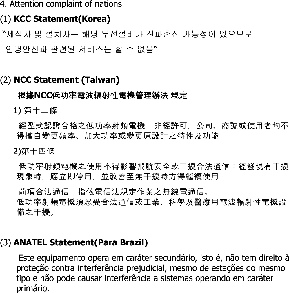4. Attention complaint of nations4. Attention complaint of nations(1) (1) KCC Statement(Korea)KCC Statement(Korea)““제작자제작자 및및 설치자는설치자는 해당해당 무선설비가무선설비가 전파혼신전파혼신 가능성이가능성이 있으므로있으므로인명안전과인명안전과 관련된관련된 서비스는서비스는 할할수수없음없음““(2) (2) NCC Statement (Taiwan)NCC Statement (Taiwan)根據根據NCCNCC低功率電波輻射性電機管理辦法低功率電波輻射性電機管理辦法 規定規定1) 1) 第十二條第十二條經型式認證合格之低功率射頻電機，非經許可，公司、商號或使用者均不經型式認證合格之低功率射頻電機，非經許可，公司、商號或使用者均不得擅自變更頻率、加大功率或變更原設計之特性及功能得擅自變更頻率、加大功率或變更原設計之特性及功能2)2)第十四條第十四條低功率射頻電機之使用不得影響飛航安全或干擾合法通信；經發現有干擾低功率射頻電機之使用不得影響飛航安全或干擾合法通信；經發現有干擾低功率射頻電機之使用不得影響飛航安全或干擾合法通信經發現有干擾低功率射頻電機之使用不得影響飛航安全或干擾合法通信經發現有干擾現象時，應立即停用，並改善至無干擾時方得繼續使用現象時，應立即停用，並改善至無干擾時方得繼續使用前項合法通信，指依電信法規定作業之無線電通信。前項合法通信，指依電信法規定作業之無線電通信。低功率射頻電機須忍受合法通信或工業、科學及醫療用電波輻射性電機設低功率射頻電機須忍受合法通信或工業、科學及醫療用電波輻射性電機設備之干擾。備之干擾。(3) (3) ANATEL Statement(Para Brazil) ANATEL Statement(Para Brazil) Este equipamento opera em caráter secundário, isto é, não tem direito à Este equipamento opera em caráter secundário, isto é, não tem direito à proteção contra interferência prejudicial, mesmo de estações do mesmo proteção contra interferência prejudicial, mesmo de estações do mesmo tipo e não pode causar interferência a sistemas operando em caráter tipo e não pode causar interferência a sistemas operando em caráter primário.primário.