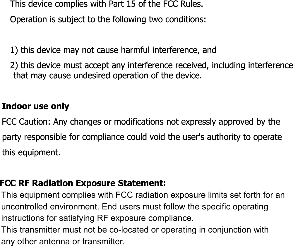 This device complies with Part 15 of the FCC Rules.This device complies with Part 15 of the FCC Rules.Operation is subject to the following two conditions:Operation is subject to the following two conditions:1) this device may not cause harmful interference, and1) this device may not cause harmful interference, and2) this device must accept any interference received, including interference 2) this device must accept any interference received, including interference that may cause undesired operation of the device.that may cause undesired operation of the device.Id lId lIndoor use onlyIndoor use onlyFCC Caution: Any changes or modifications not expressly approved by the FCC Caution: Any changes or modifications not expressly approved by the party responsible for compliance could void the user&apos;s authority to operate party responsible for compliance could void the user&apos;s authority to operate this equipment.this equipment.FCC RF Radiation Exposure Statement:FCC RF Radiation Exposure Statement:This equipment complies with FCC radiation exposure limits set forth for an This equipment complies with FCC radiation exposure limits set forth for an uncontrolled environment This equipment should be installed and operateduncontrolled environment This equipment should be installed and operateduncontrolled environment. This equipment should be installed and operated uncontrolled environment. This equipment should be installed and operated with minimum distance 20 cm between the radiator &amp; your body. with minimum distance 20 cm between the radiator &amp; your body. End users must follow the specific operating instructions for satisfying RF End users must follow the specific operating instructions for satisfying RF exposure compliance. This transmitter must not be coexposure compliance. This transmitter must not be co--located or operating in located or operating in conjunction with any other antenna or transmitterconjunction with any other antenna or transmitterconjunction with any other antenna or transmitter.conjunction with any other antenna or transmitter.This equipment complies with FCC radiation exposure limits set forth for an  uncontrolled environment. End users must follow the specific operating  instructions for satisfying RF exposure compliance.  This transmitter must not be co-located or operating in conjunction with  any other antenna or transmitter.