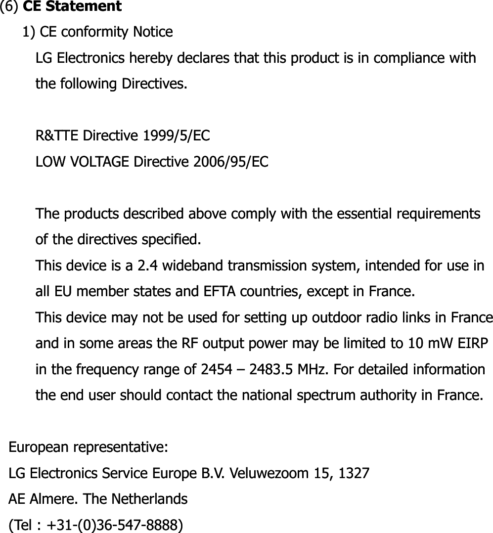 (6) (6) CE StatementCE Statement1) CE conformity Notice1) CE conformity NoticeLG Electronics hereby declares that this product is in compliance with LG Electronics hereby declares that this product is in compliance with the following Directives.the following Directives.the following Directives. the following Directives. R&amp;TTE Directive 1999/5/EC R&amp;TTE Directive 1999/5/EC LOW VOLTAGE Directive 2006/95/EC LOW VOLTAGE Directive 2006/95/EC The products described above comply with the essential requirements The products described above comply with the essential requirements of the directives specified. of the directives specified. This device is a 2.4 wideband transmission system, intended for use inThis device is a 2.4 wideband transmission system, intended for use inall EU member states and EFTA countries, except in France. all EU member states and EFTA countries, except in France. ,p,pThis device may not be used for setting up outdoor radio links in France This device may not be used for setting up outdoor radio links in France and in some areas the RF output power may be limited to 10 and in some areas the RF output power may be limited to 10 mWmW EIRPEIRPin the frequency range of 2454 in the frequency range of 2454 –– 2483.5 2483.5 MHz.MHz. For detailed information For detailed information the end user should contact the national spectrum authority in France.the end user should contact the national spectrum authority in France.European representative: European representative: LG Electronics Service Europe B.V. LG Electronics Service Europe B.V. VeluwezoomVeluwezoom 15, 1327 15, 1327 AE AE AlmereAlmere. The Netherlands . The Netherlands (Tel : +31(Tel : +31--(0)36(0)36--547547--8888) 8888) 