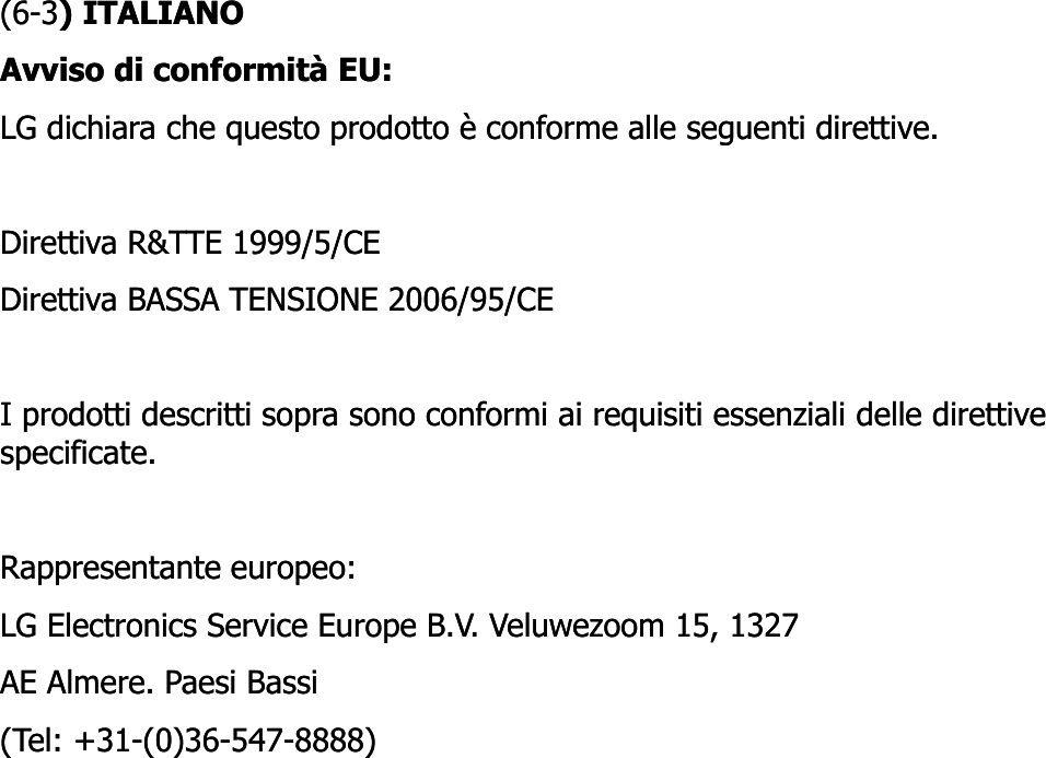 (6(6--33) ) ITALIANOITALIANOAvviso di conformità EU: Avviso di conformità EU: LG dichiara che questo prodotto è conforme alle seguenti direttive. LG dichiara che questo prodotto è conforme alle seguenti direttive. Direttiva R&amp;TTE 1999/5/CE Direttiva R&amp;TTE 1999/5/CE Direttiva BASSA TENSIONE 2006/95/CE Direttiva BASSA TENSIONE 2006/95/CE I prodotti descritti sopra sono conformi ai requisiti essenziali delle direttive I prodotti descritti sopra sono conformi ai requisiti essenziali delle direttive pp qpp qspecificate. specificate. Rappresentante europeo: Rappresentante europeo: LG Electronics Service Europe B.V. Veluwezoom 15, 1327 LG Electronics Service Europe B.V. Veluwezoom 15, 1327 AE AE AlmereAlmere. . PaesiPaesi BassiBassi(Tel: +31(Tel: +31--(0)36(0)36--547547--8888)8888)