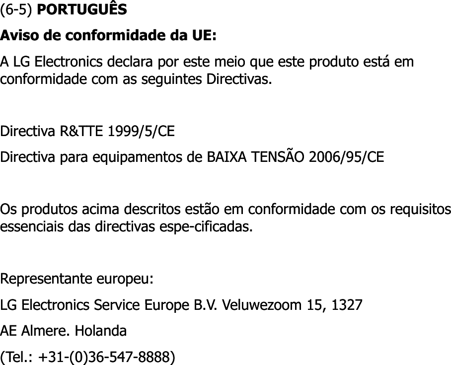 (6(6--5) 5) PORTUGUÊSPORTUGUÊSAviso de conformidade da UE: Aviso de conformidade da UE: A LG Electronics declara por este meio que este produto está em A LG Electronics declara por este meio que este produto está em conformidade com as seguintes Directivas. conformidade com as seguintes Directivas. Directiva R&amp;TTE 1999/5/CE Directiva R&amp;TTE 1999/5/CE Directiva para equipamentos de BAIXA TENSÃO 2006/95/CE Directiva para equipamentos de BAIXA TENSÃO 2006/95/CE Os produtos acima descritos estão em conformidade com os requisitos Os produtos acima descritos estão em conformidade com os requisitos essenciais das directivas espe-cificadas. essenciais das directivas espe-cificadas. Representante europeu: Representante europeu: LG Electronics Service Europe B V Veluwezoom 15 1327LG Electronics Service Europe B V Veluwezoom 15 1327LG Electronics Service Europe B.V. Veluwezoom 15, 1327 LG Electronics Service Europe B.V. Veluwezoom 15, 1327 AE Almere. AE Almere. Holanda Holanda (Tel.: +31(Tel.: +31--(0)36(0)36--547547--8888) 8888) 