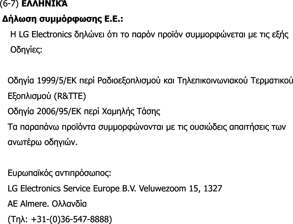 (6(6--7) 7) ΕΛΛΗΝΙΚΆΕΛΛΗΝΙΚΆΔήλωση συμμόρφωσης Ε.Ε.: Δήλωση συμμόρφωσης Ε.Ε.: Η Η LG ElectronicsLG Electronics δηλώνει ότι το παρόν προϊόν συμμορφώνεται με τις εξής δηλώνει ότι το παρόν προϊόν συμμορφώνεται με τις εξής Οδηγίες:Οδηγίες:Οδηγίες: Οδηγίες: Οδηγία 1999/5/ΕΚ περί Ραδιοεξοπλισμού και Τηλεπικοινωνιακού Τερματικού Οδηγία 1999/5/ΕΚ περί Ραδιοεξοπλισμού και Τηλεπικοινωνιακού Τερματικού Εξοπλισμού (Εξοπλισμού (RR&amp;&amp;TTETTE) ) Οδηγία 2006/95/Οδηγία 2006/95/EEΚ περί Χαμηλής Τάσης Κ περί Χαμηλής Τάσης ηγ //ηγ //ρμη ής ηςρμη ής ηςΤα παραπάνω προϊόντα συμμορφώνονται με τις ουσιώδεις απαιτήσεις των Τα παραπάνω προϊόντα συμμορφώνονται με τις ουσιώδεις απαιτήσεις των ανωτέρω οδηγιών. ανωτέρω οδηγιών. Ευρωπαϊκός αντιπρόσωπος: Ευρωπαϊκός αντιπρόσωπος: ρςρςρςρςLG Electronics Service Europe BLG Electronics Service Europe B..VV. . VeluwezoomVeluwezoom 15, 1327 15, 1327 AE AE AlmereAlmere. Ολλανδία . Ολλανδία (Τηλ: +31(Τηλ: +31--(0)36(0)36--547547--8888) 8888) 