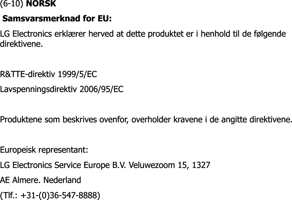 (6(6--10) 10) NORSKNORSKSamsvarsmerknad for EU: Samsvarsmerknad for EU: LG Electronics erklærer herved at dette produktet er i henhold til de følgende LG Electronics erklærer herved at dette produktet er i henhold til de følgende direktivene. direktivene. R&amp;TTER&amp;TTE--direktiv 1999/5/EC direktiv 1999/5/EC Lavspenningsdirektiv 2006/95/EC Lavspenningsdirektiv 2006/95/EC Produktene som beskrives ovenfor, overholder kravene i de angitte direktivene. Produktene som beskrives ovenfor, overholder kravene i de angitte direktivene. Europeisk representant: Europeisk representant: LG Electronics Service Europe B.V. Veluwezoom 15, 1327 LG Electronics Service Europe B.V. Veluwezoom 15, 1327 AE Almere. Nederland AE Almere. Nederland (Tlf.: +31(Tlf.: +31--(0)36(0)36--547547--8888) 8888) 