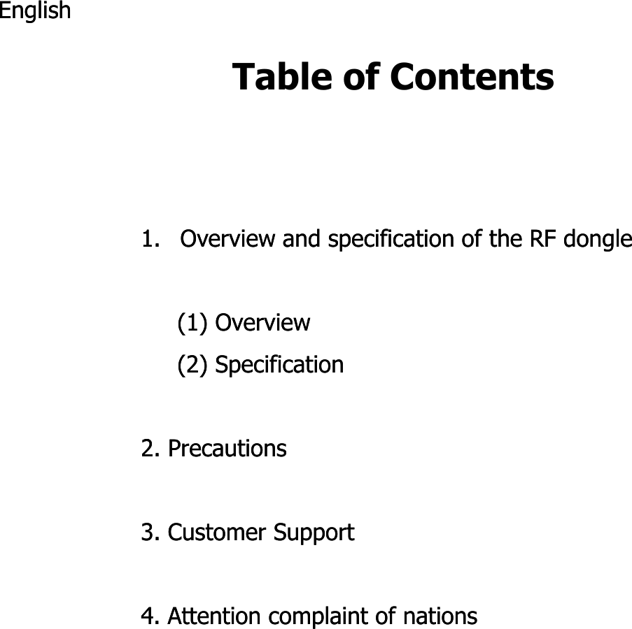 Table of ContentsEnglishEnglish1.1. Overview and specification of the RF dongleOverview and specification of the RF dongle(1) Overview(1) Overview(2) Specification(2) Specification222. Precautions2. Precautions3. Customer Support3. Customer Support4. Attention complaint of nations4. Attention complaint of nations