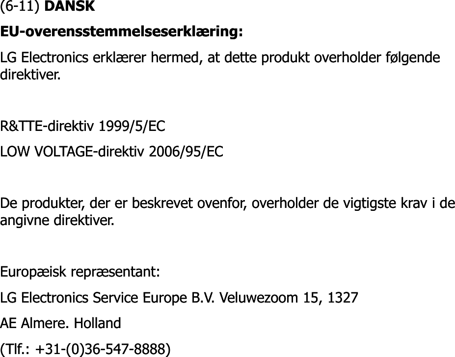 (6(6--11) 11) DANSKDANSKEUEU--overensstemmelseserklæring: overensstemmelseserklæring: LG Electronics erklærer hermed, at dette produkt overholder følgende LG Electronics erklærer hermed, at dette produkt overholder følgende direktiver. direktiver. R&amp;TTER&amp;TTE--direktiv 1999/5/EC direktiv 1999/5/EC LOW VOLTAGELOW VOLTAGE--direktivdirektiv 2006/95/EC 2006/95/EC De De produkterprodukter, , derder erer beskrevetbeskrevet ovenforovenfor, , overholderoverholder de de vigtigstevigtigste kravkrav ii de de angivneangivne direktiverdirektiver..Europæisk repræsentant: Europæisk repræsentant: LG Electronics Service Europe B VLG Electronics Service Europe B VVeluwezoomVeluwezoom15 132715 1327LG Electronics Service Europe B.V. LG Electronics Service Europe B.V. VeluwezoomVeluwezoom15, 1327 15, 1327 AE AE AlmereAlmere. Holland . Holland (Tlf.: +31(Tlf.: +31--(0)36(0)36--547547--8888) 8888) 