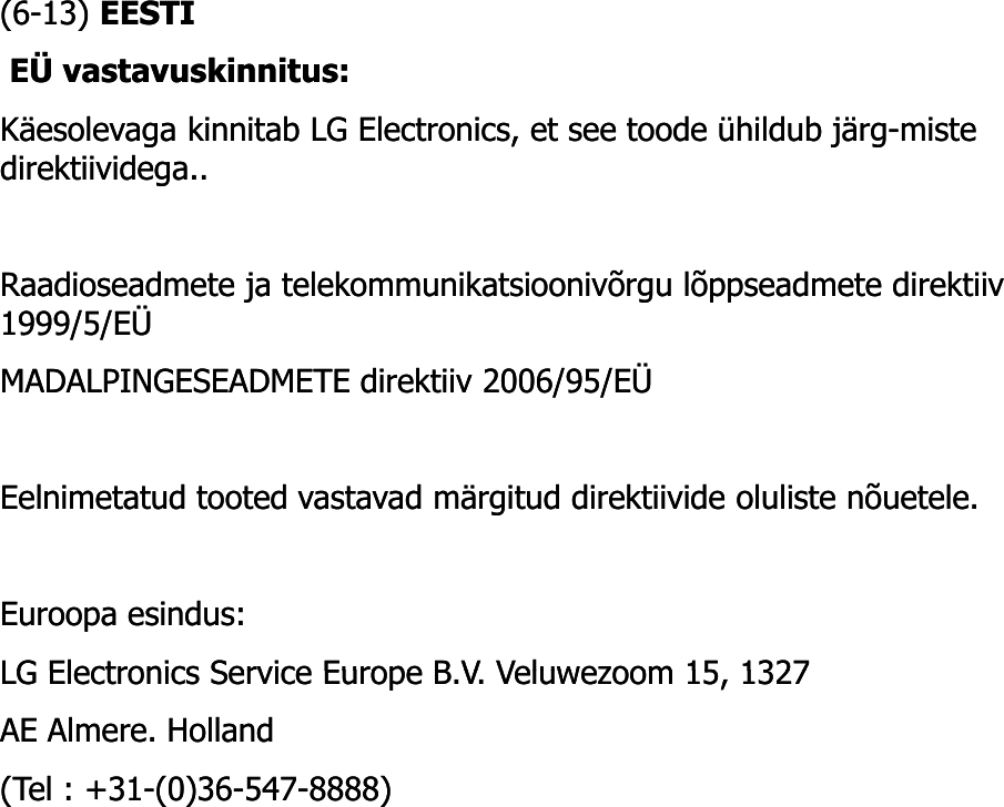 (6(6--13) 13) EESTIEESTIEÜ vastavuskinnitus: EÜ vastavuskinnitus: Käesolevaga kinnitab LG Electronics, et see toode ühildub järg-miste Käesolevaga kinnitab LG Electronics, et see toode ühildub järg-miste direktiividega.. direktiividega.. Raadioseadmete ja telekommunikatsioonivõrgu lõppseadmete direktiiv Raadioseadmete ja telekommunikatsioonivõrgu lõppseadmete direktiiv 1999/5/EÜ 1999/5/EÜ MADALPINGESEADMETE direktiiv 2006/95/EÜ MADALPINGESEADMETE direktiiv 2006/95/EÜ Eelnimetatud tooted vastavad märgitud direktiivide oluliste nõuetele. Eelnimetatud tooted vastavad märgitud direktiivide oluliste nõuetele. Euroopa esindus: Euroopa esindus: LG Electronics Service Europe B V Veluwezoom 15 1327LG Electronics Service Europe B V Veluwezoom 15 1327LG Electronics Service Europe B.V. Veluwezoom 15, 1327 LG Electronics Service Europe B.V. Veluwezoom 15, 1327 AE Almere. Holland AE Almere. Holland (Tel : +31(Tel : +31--(0)36(0)36--547547--8888) 8888) 
