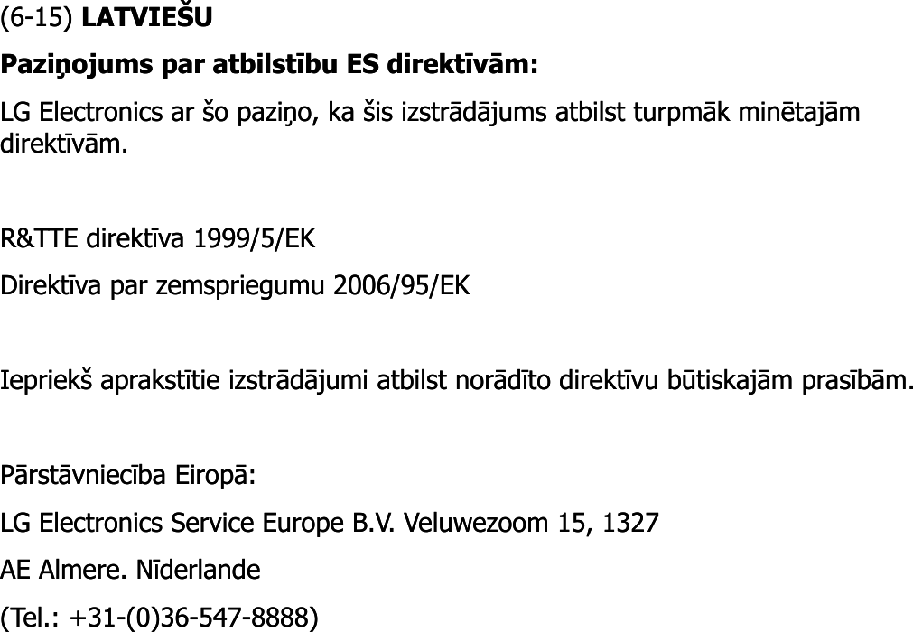 (6(6--15) 15) LATVIEŠULATVIEŠUPaziņojums par atbilstību ES direktīvām: Paziņojums par atbilstību ES direktīvām: LG Electronics ar šo paziņo, ka šis izstrādājums atbilst turpmāk minētajām LG Electronics ar šo paziņo, ka šis izstrādājums atbilst turpmāk minētajām direktīvām. direktīvām. R&amp;TTE direktīva 1999/5/EK R&amp;TTE direktīva 1999/5/EK Direktīva par zemspriegumu 2006/95/EK Direktīva par zemspriegumu 2006/95/EK Iepriekš aprakstītie izstrādājumi atbilst norādīto direktīvu būtiskajām prasībām. Iepriekš aprakstītie izstrādājumi atbilst norādīto direktīvu būtiskajām prasībām. Pārstāvniecība Eiropā: Pārstāvniecība Eiropā: LG Electronics Service Europe B.V. Veluwezoom 15, 1327 LG Electronics Service Europe B.V. Veluwezoom 15, 1327 AE Almere. Nīderlande AE Almere. Nīderlande (Tel.: +31(Tel.: +31--(0)36(0)36--547547--8888) 8888) 
