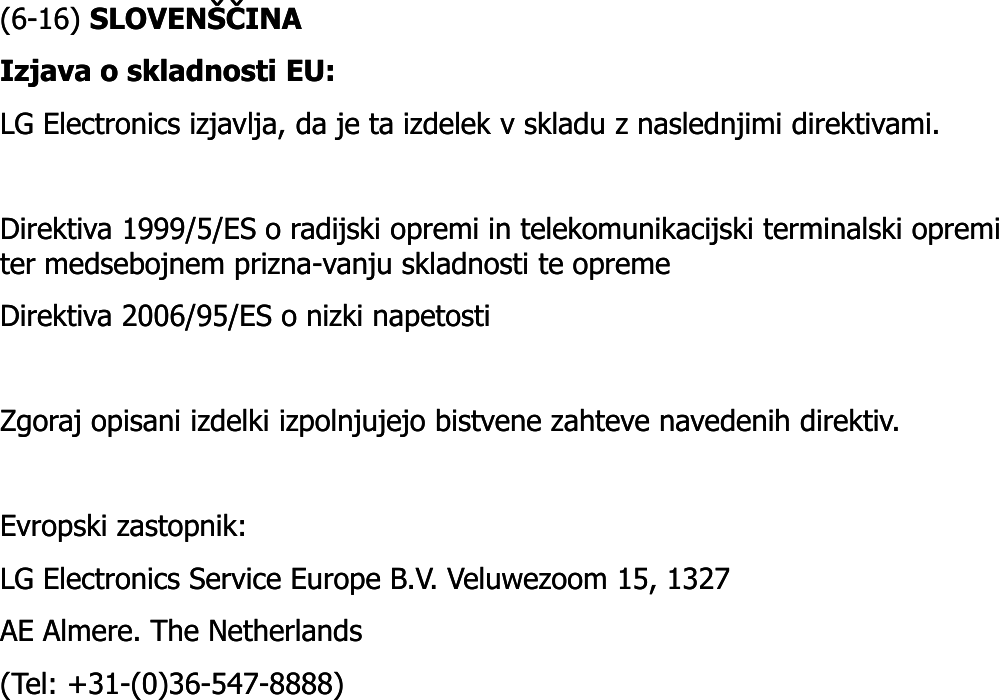 (6(6--16) 16) SLOVENŠČINASLOVENŠČINAIzjava o skladnosti EU: Izjava o skladnosti EU: LG Electronics izjavlja, da je ta izdelek v skladu z naslednjimi direktivami. LG Electronics izjavlja, da je ta izdelek v skladu z naslednjimi direktivami. Direktiva 1999/5/ES o radijski opremi in telekomunikacijski terminalski opremi Direktiva 1999/5/ES o radijski opremi in telekomunikacijski terminalski opremi ter medsebojnem prizna-vanju skladnosti te opreme ter medsebojnem prizna-vanju skladnosti te opreme Direktiva 2006/95/ES o nizki napetosti Direktiva 2006/95/ES o nizki napetosti Zgoraj opisani izdelki izpolnjujejo bistvene zahteve navedenih direktiv. Zgoraj opisani izdelki izpolnjujejo bistvene zahteve navedenih direktiv. EvropskiEvropski zastopnikzastopnik: : LG Electronics Service Europe B.V. LG Electronics Service Europe B.V. VeluwezoomVeluwezoom 15, 1327 15, 1327 AE AE AlmereAlmere. The Netherlands . The Netherlands (Tel: +31(Tel: +31--(0)36(0)36--547547--8888)8888)