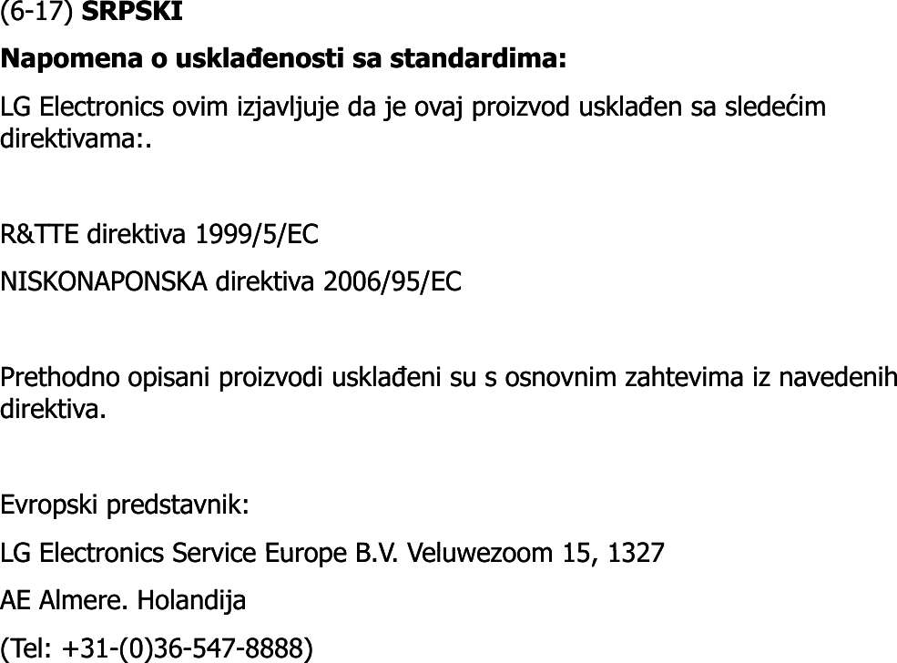 (6(6--17) 17) SRPSKISRPSKINapomenaNapomena o o usklađenostiusklađenosti sasa standardimastandardima: : LG Electronics LG Electronics ovimovim izjavljujeizjavljuje dada je je ovajovaj proizvodproizvod usklađenusklađen sasa sledećimsledećimdirektivamadirektivama:. :. R&amp;TTE direktiva 1999/5/EC R&amp;TTE direktiva 1999/5/EC NISKONAPONSKA direktiva 2006/95/EC NISKONAPONSKA direktiva 2006/95/EC Prethodno opisani proizvodi usklađeni su s osnovnim zahtevima iz navedenih Prethodno opisani proizvodi usklađeni su s osnovnim zahtevima iz navedenih direktiva. direktiva. Evropski predstavnik: Evropski predstavnik: LG Electronics Service Europe B V Veluwezoom 15 1327LG Electronics Service Europe B V Veluwezoom 15 1327LG Electronics Service Europe B.V. Veluwezoom 15, 1327 LG Electronics Service Europe B.V. Veluwezoom 15, 1327 AE Almere. Holandija AE Almere. Holandija (Tel: +31(Tel: +31--(0)36(0)36--547547--8888) 8888) 