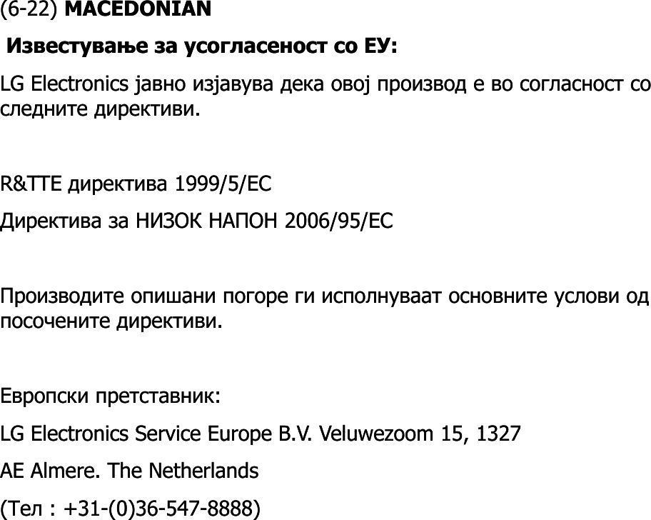 (6(6--22) 22) MACEDONIANMACEDONIANИзвестување за усогласеност со ЕУ: Известување за усогласеност со ЕУ: LG ElectronicsLG Electronics јавно изјавува дека овој производ е во согласност со јавно изјавува дека овој производ е во согласност со следните директиви.следните директиви.RR&amp;&amp;TTETTE директива 1999/5/директива 1999/5/ECECДиректива за НИЗОК НАПОН 2006/95/Директива за НИЗОК НАПОН 2006/95/ECECПроизводите опишани погоре ги исполнуваат основните услови од Производите опишани погоре ги исполнуваат основните услови од посочените директиви. посочените директиви. Европски претставник: Европски претставник: LG Electronics Service Europe BLG Electronics Service Europe BVVVeluwezoomVeluwezoom15 132715 1327LG Electronics Service Europe BLG Electronics Service Europe B..VV. . VeluwezoomVeluwezoom15, 1327 15, 1327 AE AE AlmereAlmere. The Netherlands . The Netherlands ((ТелТел : +31: +31--(0)36(0)36--547547--8888) 8888) 