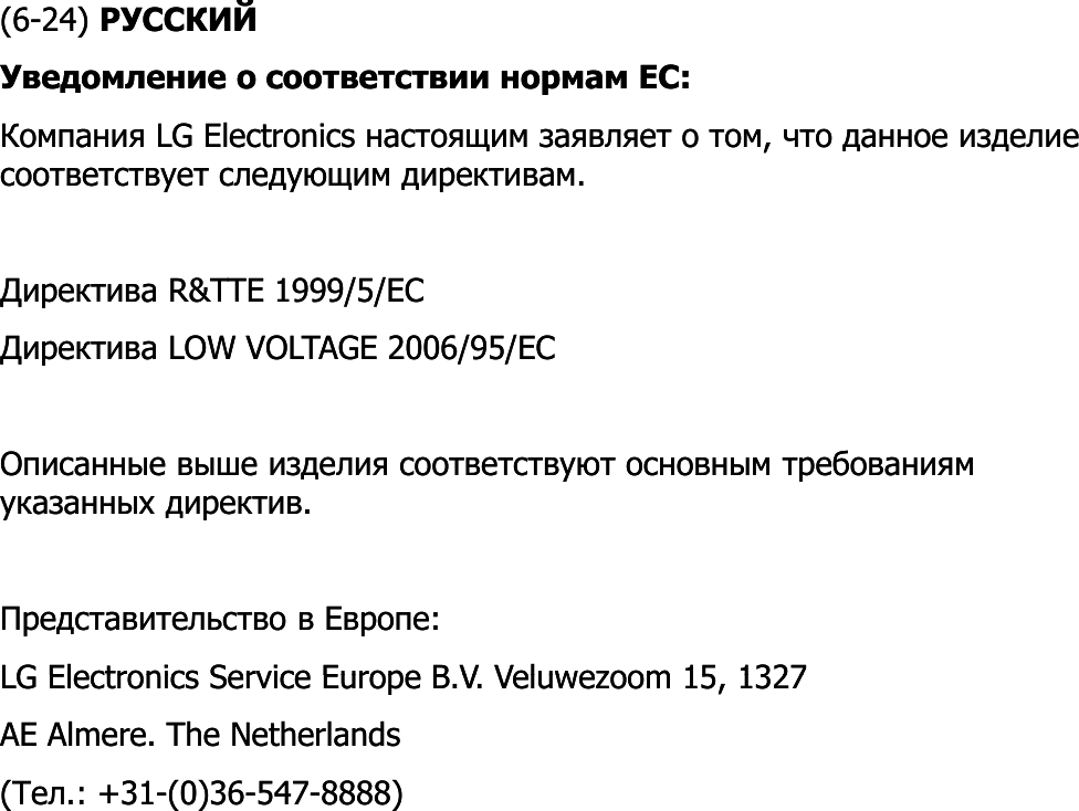 (6(6--24) 24) РУССКИЙРУССКИЙУведомление о соответствии нормам ЕС: Уведомление о соответствии нормам ЕС: Компания Компания LG ElectronicsLG Electronics настоящим заявляет о том, что данное изделие настоящим заявляет о том, что данное изделие соответствует следующим директивам. соответствует следующим директивам. Директива Директива RR&amp;&amp;TTETTE 1999/5/1999/5/ECECДиректива Директива LOW VOLTAGELOW VOLTAGE 2006/95/2006/95/ECECОписанные выше изделия соответствуют основным требованиям Описанные выше изделия соответствуют основным требованиям указанных директив. указанных директив. Представительство в Европе: Представительство в Европе: LG Electronics Service Europe BLG Electronics Service Europe BVVVeluwezoomVeluwezoom15 132715 1327LG Electronics Service Europe BLG Electronics Service Europe B..VV. . VeluwezoomVeluwezoom15, 1327 15, 1327 AE AE AlmereAlmere. The Netherlands . The Netherlands ((ТелТел.: +31.: +31--(0)36(0)36--547547--8888)8888)