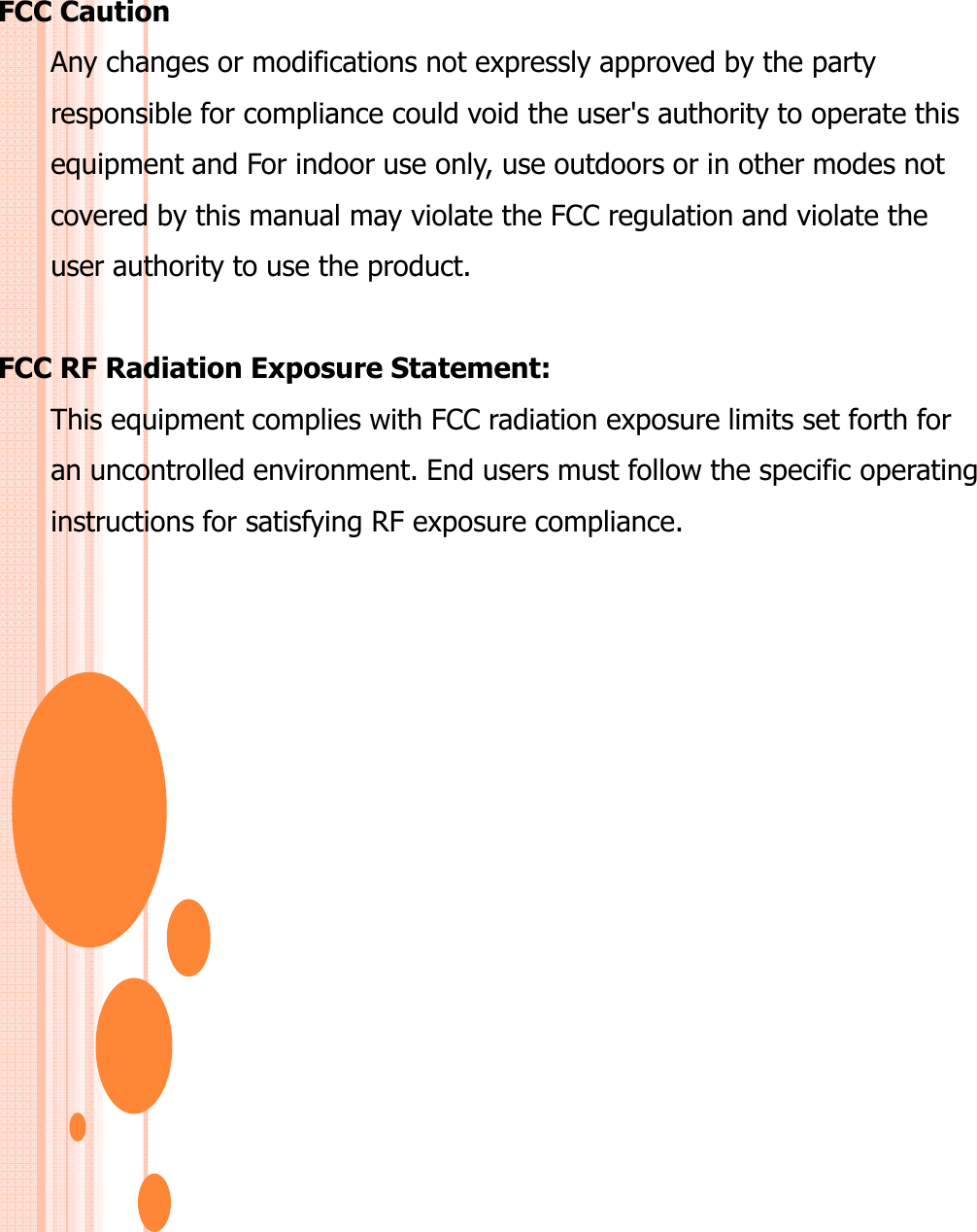FCC CautionAny changes or modifications not expressly approved by the party responsible for compliance could void the user&apos;s authority to operate thisequipment and For indoor use only, use outdoors or in other modes notcovered by this manual may violate the FCC regulation and violate theuser authority to use the product.FCC RF Radiation Exposure Statement:This equipment complies with FCC radiation exposure limits set forth foran uncontrolled environment. End users must follow the specific operatinginstructions for satisfying RF exposure compliance. 