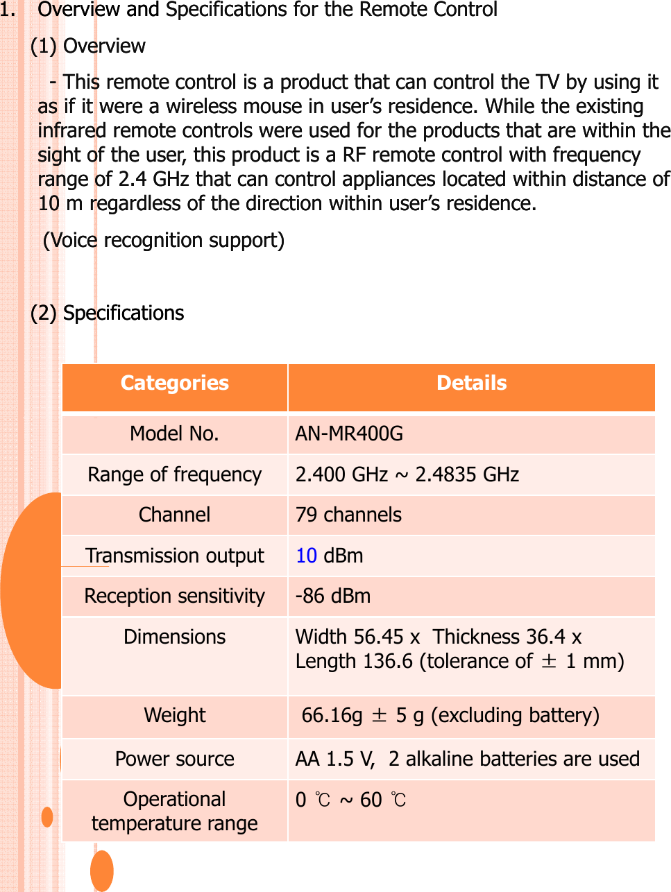 1.1. Overview and Overview and Specifications for the Remote ControlSpecifications for the Remote Control(1) Overview(1) Overview-- This remote control is a product that can control the TV by using it This remote control is a product that can control the TV by using it as if it were a wireless mouse in user’s residence. While the existing  as if it were a wireless mouse in user’s residence. While the existing  infrared remote controls were used for the products that are within the infrared remote controls were used for the products that are within the sight of the user, this product is a RF remote control with frequency sight of the user, this product is a RF remote control with frequency range of 2.4 GHz that can control appliances located within distance of range of 2.4 GHz that can control appliances located within distance of 10 m regardless of the direction within user’s residence. 10 m regardless of the direction within user’s residence. (Voice recognition support)(Voice recognition support)(2) Specifications(2) SpecificationsCategories DetailsModel No. AN-MR400GRange of frequency 2.400 GHz ~ 2.4835 GHzChannel 79 channelsTransmission output 10 dBmpReception sensitivity -86 dBmDimensions Width 56.45 x Thickness 36.4 x Length 136.6 (tolerance of ±1 mm) Weight66 16g±5g(excludingbattery)Weight66.16g ±5 g (excludingbattery)Power source AA 1.5 V,  2 alkaline batteries are usedOperational temperature range 0 ~ 60 