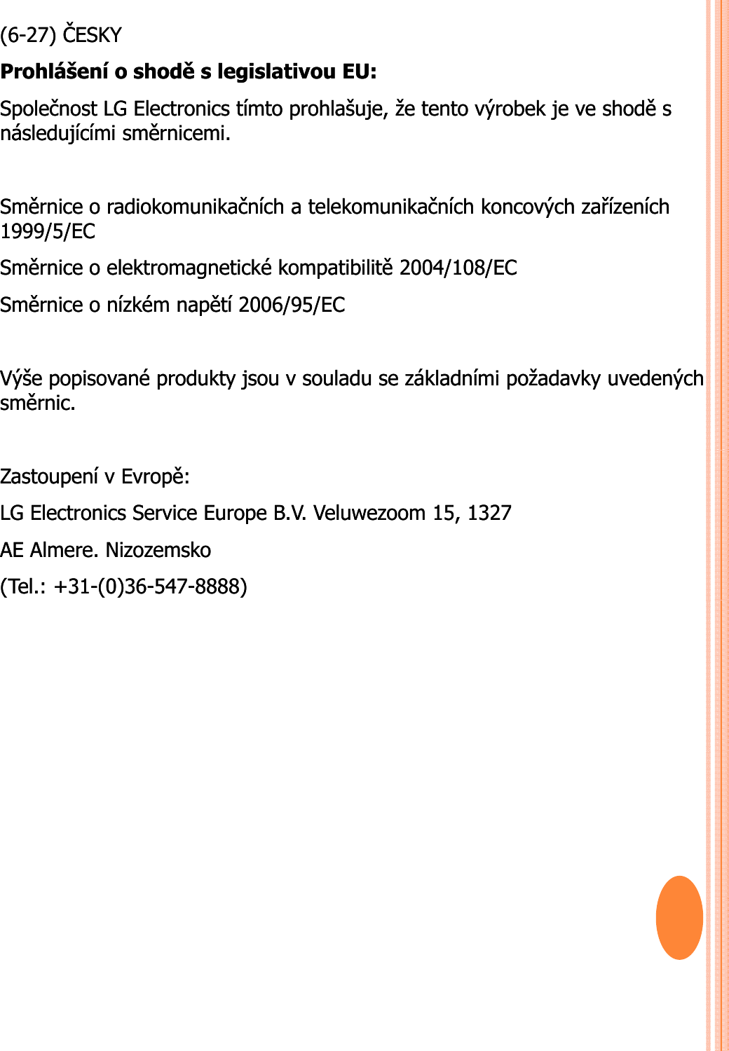 (6(6--27) 27) ČESKYČESKYProhlášeníProhlášení o o shoděshoděs s legislativoulegislativou EU: EU: SpolečnostSpolečnost LG Electronics LG Electronics tímtotímto prohlašujeprohlašuje, , žeže tentotento výrobekvýrobek je je veve shoděshoděs s následujícíminásledujícími směrnicemisměrnicemi. . SměrniceSměrnice o o radiokomunikačníchradiokomunikačních a a telekomunikačníchtelekomunikačních koncovýchkoncových zařízeníchzařízeních1999/5/EC 1999/5/EC SměrniceSměrnice o o elektromagnetickéelektromagnetické kompatibilitěkompatibilitě2004/108/EC 2004/108/EC SěiS ěiíkéíkéětíětí2006/95/EC2006/95/ECSměrniceSměrnice o o nízkémnízkémnapětínapětí2006/95/EC 2006/95/EC VýšeVýše popisovanépopisované produktyprodukty jsoujsou v v souladusouladu se se základnímizákladními požadavkypožadavky uvedenýchuvedenýchsměrnicsměrnic. . ZastoupeníZastoupení v v EvropěEvropě: : LG Electronics Service Europe B.V. LG Electronics Service Europe B.V. VeluwezoomVeluwezoom 15, 1327 15, 1327 AE AE AlmereAlmere. . NizozemskoNizozemsko(Tel.: +31(Tel.: +31--(0)36(0)36--547547--8888)8888)