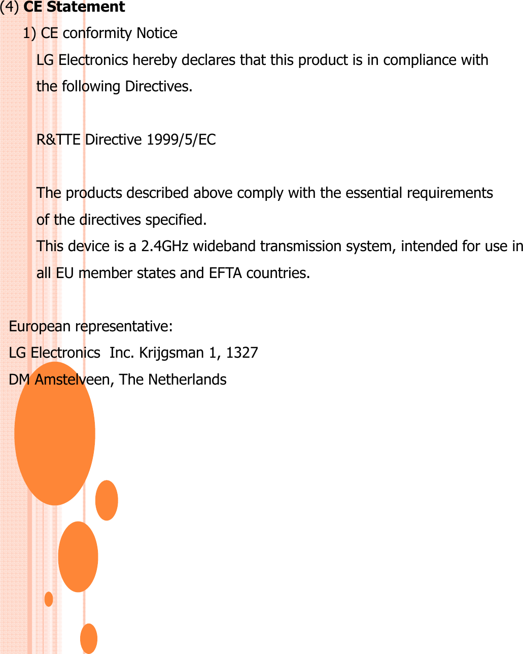 (4) CE Statement1) CE conformity NoticeLG Electronics hereby declares that this product is in compliance with the following Directives. R&amp;TTE Directive 1999/5/EC The products described above comply with the essential requirements of the directives specified. This device is a 2.4GHz wideband transmission system, intended for use inall EU member states and EFTA countries.European representative: LG Electronics  Inc. Krijgsman 1, 1327 DM Amstelveen, The Netherlands