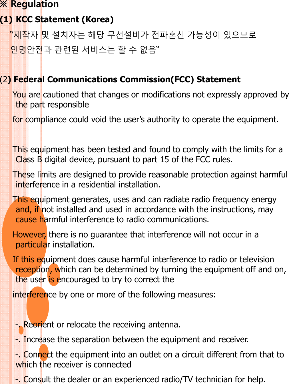 ※ Regulation (1) KCC Statement (Korea)“제작자 및 설치자는 해당 무선설비가 전파혼신 가능성이 있으므로인명안전과 관련된 서비스는 할 수 없음“(2) Federal Communications Commission(FCC) StatementYou are cautioned that changes or modifications not expressly approved by the part responsiblefor compliance could void the user’s authority to operate the equipment.This equipment has been tested and found to comply with the limits for a Class B digital device, pursuant to part 15 of the FCC rules.These limits are designed to provide reasonable protection against harmful interference in a residential installation.This equipment generates, uses and can radiate radio frequency energy This equipment generates, uses and can radiate radio frequency energy and, if not installed and used in accordance with the instructions, may cause harmful interference to radio communications.However, there is no guarantee that interference will not occur in a particular installation.If this equipment does cause harmful interference to radio or television reception, which can be determined by turning the equipment off and on, the user is encouraged to try to correct the interference by one or more of the following measures:-. Reorient or relocate the receiving antenna.-. Increase the separation between the equipment and receiver.-. Connect the equipment into an outlet on a circuit different from that to which the receiver is connected-. Consult the dealer or an experienced radio/TV technician for help.