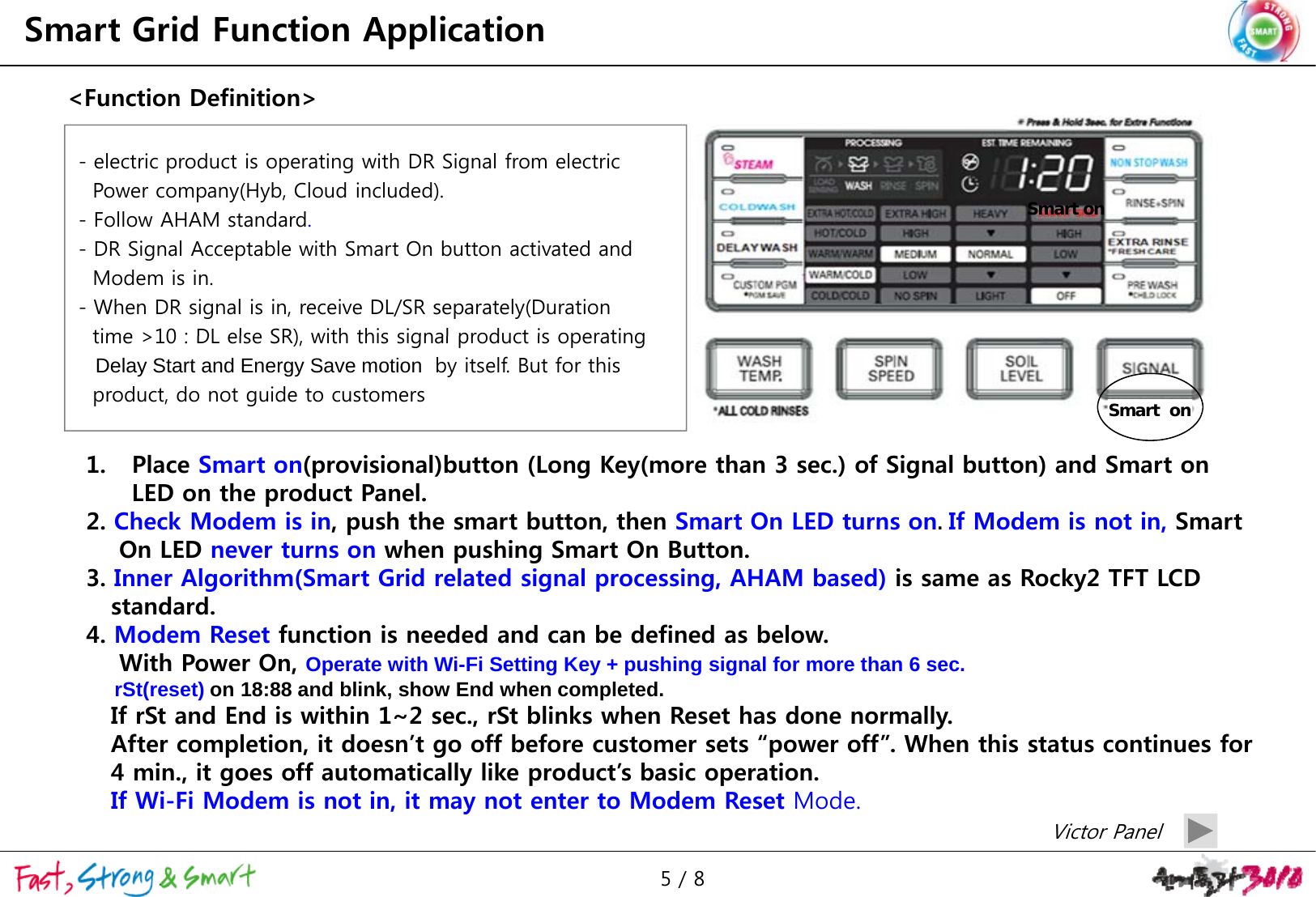 Smart Grid Function Application&lt;Function Definition&gt;Smart on- electric product is operating with DR Signal from electricPower company(Hyb, Cloud included).-Follow AHAM standardFollow AHAM standard.- DR Signal Acceptable with Smart On button activated and Modem is in.- When DR signal is in, receive DL/SR separately(Duration time &gt;10 : DL else SR) with this signal product is operatingSmart  ontime &gt;10 : DL else SR), with this signal product is operatingDelay Start and Energy Save motion  by itself. But for this product, do not guide to customers1. Place Smart on(provisional)button (Long Key(more than 3 sec.) of Signal button) and Smart on LED on the product Panel.2. Check Modem is in, push the smart button, then Smart On LED turns on.If Modem is not in, Smart On LED never turns on when pushing Smart On Button.pg3. Inner Algorithm(Smart Grid related signal processing, AHAM based) is same as Rocky2 TFT LCD standard.    4. Modem Reset function is needed and can be defined as below.With Power On, Operate with Wi-Fi Setting Key + pushing signal for more than 6 sec.rSt(reset) on 18:88 and blink, show End when completed.If rSt and End is within 1~2 sec., rSt blinks when Reset has done normally.After completion, it doesn’t go off before customer sets “power off”. When this status continues for 4 min., it goes off automatically like product’s basic operation.fIf Wi-Fi Modem is not in, it may not enter to Modem Reset Mode.Victor Panel5 / 8