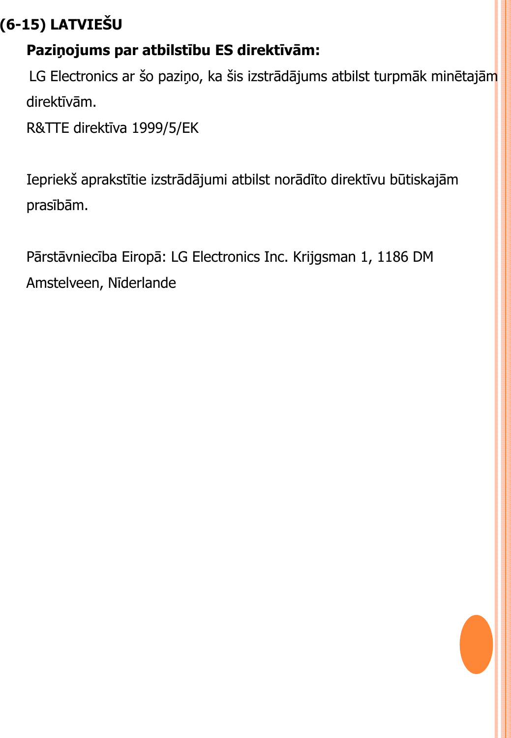 (6-15) LATVIEŠUPaziņojums par atbilstību ES direktīvām: LG Electronics ar šo paziņo, ka šis izstrādājums atbilst turpmāk minētajām direktīvām.R&amp;TTE direktīva 1999/5/EK Iepriekš aprakstītie izstrādājumi atbilst norādīto direktīvu būtiskajām prasībām.Pārstāvniecība Eiropā: LG Electronics Inc. Krijgsman 1, 1186 DM Amstelveen, Nīderlande
