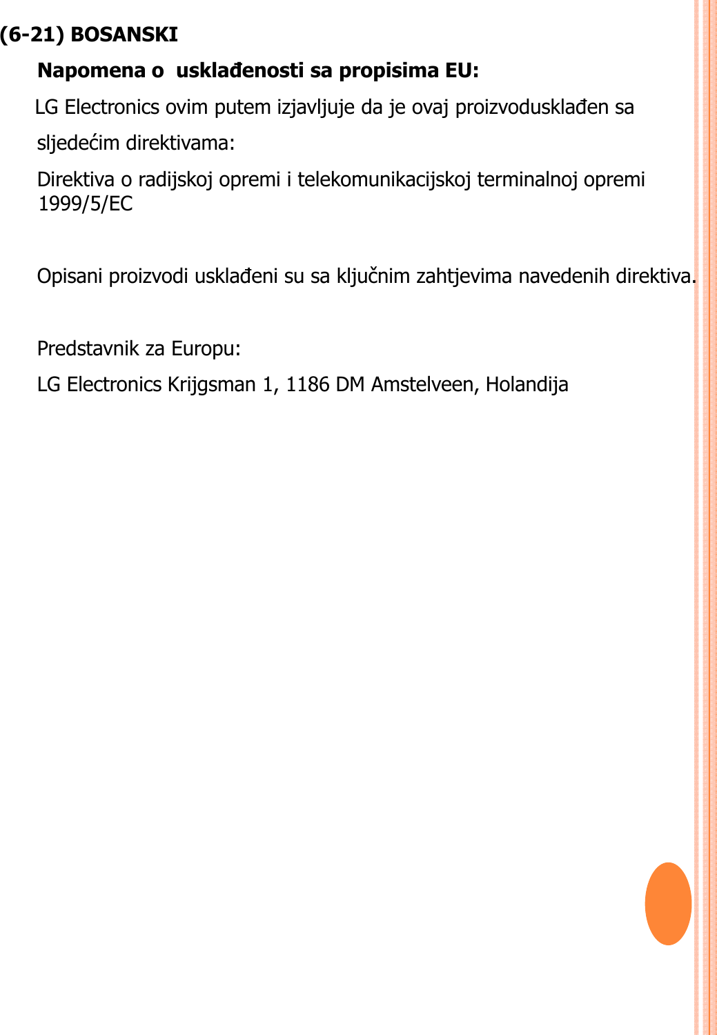 (6-21) BOSANSKINapomena o  usklañenosti sa propisima EU:  LG Electronics ovim putem izjavljuje da je ovaj proizvodusklađen sa sljedećim direktivama: Direktiva o radijskoj opremi i telekomunikacijskoj terminalnoj opremi 1999/5/EC Opisani proizvodi usklađeni su sa ključnim zahtjevima navedenih direktiva.Predstavnik za Europu: LG Electronics Krijgsman 1, 1186 DM Amstelveen, Holandija