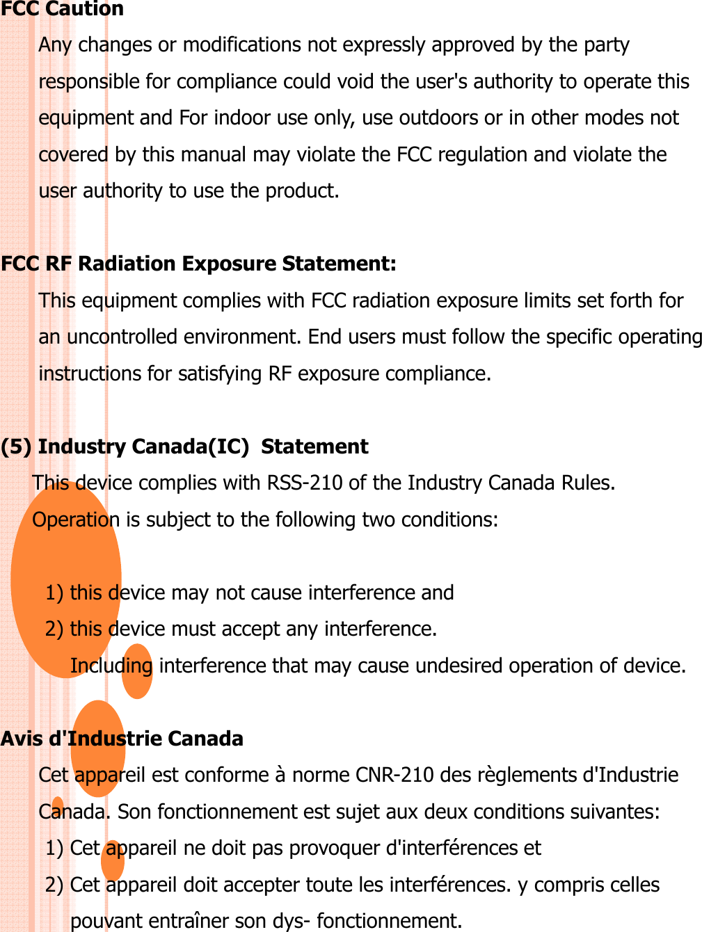 FCC CautionAny changes or modifications not expressly approved by the party responsible for compliance could void the user&apos;s authority to operate thisequipment and For indoor use only, use outdoors or in other modes notcovered by this manual may violate the FCC regulation and violate theuser authority to use the product.FCC RF Radiation Exposure Statement:This equipment complies with FCC radiation exposure limits set forth foran uncontrolled environment. End users must follow the specific operatinginstructions for satisfying RF exposure compliance.(5) Industry Canada(IC)  StatementThis device complies with RSS-210 of the Industry Canada Rules.Operation is subject to the following two conditions:1) this device may not cause interference and2) this device must accept any interference. Including interference that may cause undesired operation of device.Avis d&apos;Industrie CanadaCet appareil est conforme à norme CNR-210 des règlements d&apos;Industrie Canada. Son fonctionnement est sujet aux deux conditions suivantes:1) Cet appareil ne doit pas provoquer d&apos;interférences et2) Cet appareil doit accepter toute les interférences. y compris celles pouvant entraîner son dys- fonctionnement.