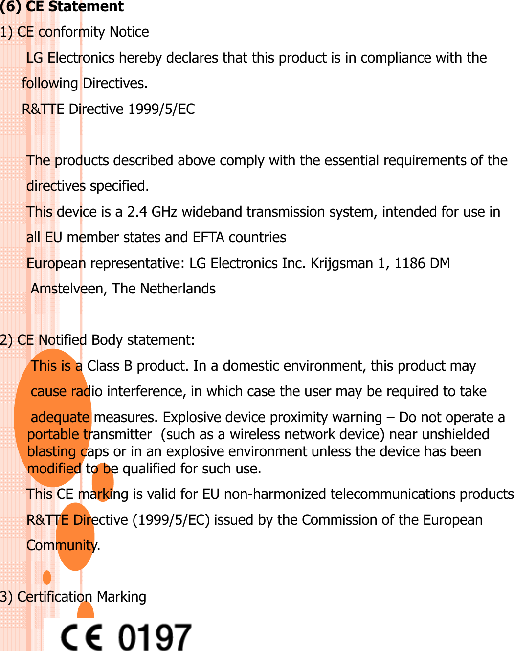 (6) CE Statement1) CE conformity NoticeLG Electronics hereby declares that this product is in compliance with thefollowing Directives.R&amp;TTE Directive 1999/5/EC The products described above comply with the essential requirements of the directives specified. This device is a 2.4 GHz wideband transmission system, intended for use in all EU member states and EFTA countriesEuropean representative: LG Electronics Inc. Krijgsman 1, 1186 DM Amstelveen, The Netherlands 2) CE Notified Body statement:This is a Class B product. In a domestic environment, this product may cause radio interference, in which case the user may be required to take adequate measures. Explosive device proximity warning – Do not operate a portable transmitter  (such as a wireless network device) near unshielded blasting caps or in an explosive environment unless the device has been modified to be qualified for such use.This CE marking is valid for EU non-harmonized telecommunications products R&amp;TTE Directive (1999/5/EC) issued by the Commission of the European Community.3) Certification Marking