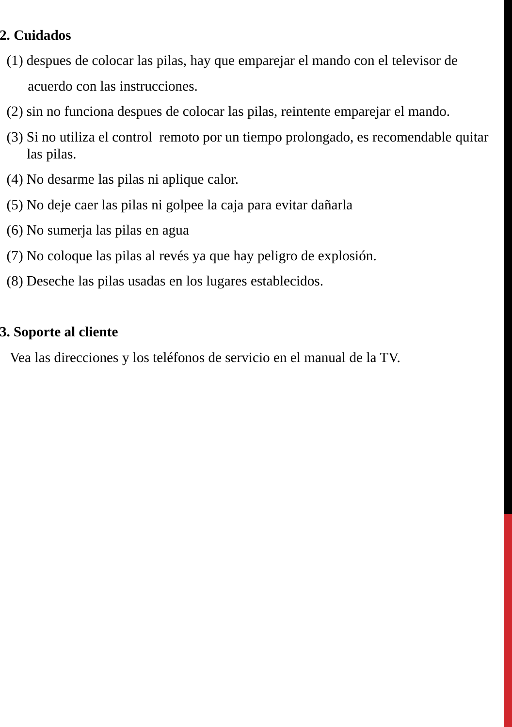 2. Cuidados(1) despues de colocar las pilas, hay que emparejar el mando con el televisor de acuerdo con las instrucciones.(2) sin no funciona despues de colocar las pilas, reintente emparejar el mando.(3) Si no utiliza el control  remoto por un tiempo prolongado, es recomendable quitar las pilas.(4) No desarme las pilas ni aplique calor.(5) No deje caer las pilas ni golpee la caja para evitar dañarla(6) No sumerja las pilas en agua(7) No coloque las pilas al revés ya que hay peligro de explosión.(8) Deseche las pilas usadas en los lugares establecidos.3. Soporte al clienteVea las direcciones y los teléfonos de servicio en el manual de la TV.