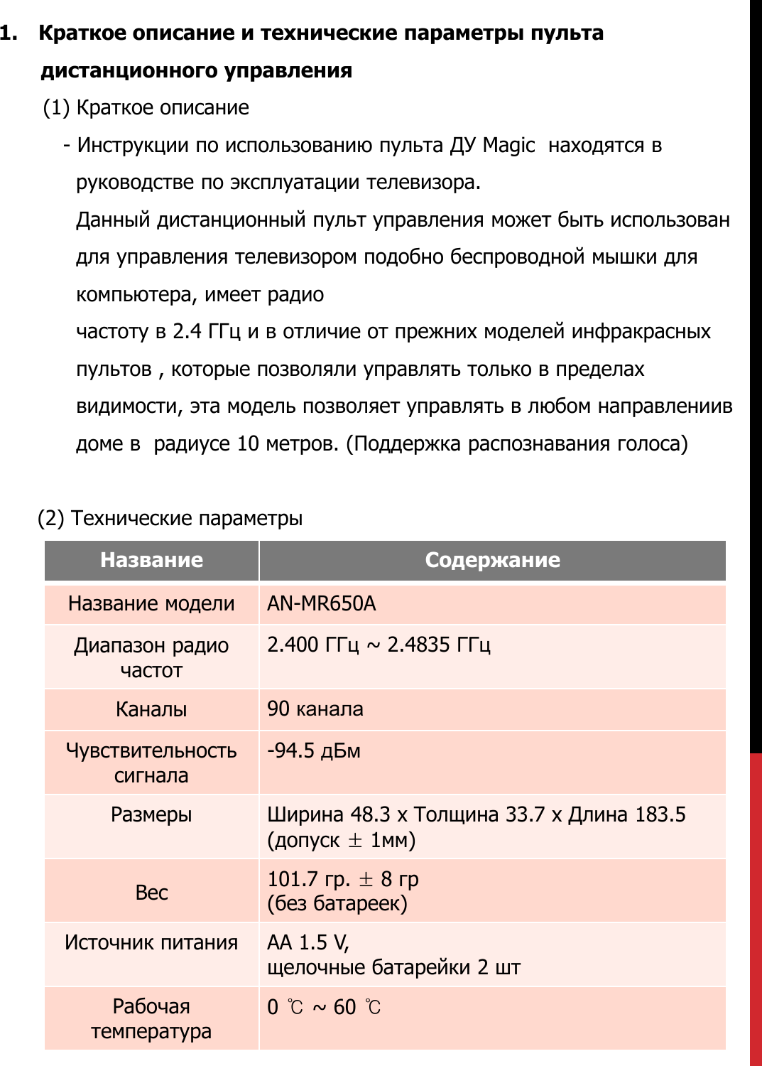 1. Краткое описание и технические параметры пультадистанционного управления(1) Краткое описание-Инструкции по использованию пульта ДУ Magic  находятся в руководстве по эксплуатации телевизора.Данный дистанционный пульт управления может быть использован  для управления телевизором подобно беспроводной мышки для компьютера, имеет радио частоту в 2.4 ГГц и в отличие от прежних моделей инфракрасных пультов , которые позволяли управлять только в пределах видимости, эта модель позволяет управлять в любом направлениив доме в  радиусе 10 метров. (Поддержка распознавания голоса)(2) Технические параметрыНазвание СодержаниеНазвание модели AN-MR650AДиапазон радио частот2.400 ГГц ~ 2.4835 ГГцКаналы 90 каналаЧувствительность сигнала-94.5 дБмРазмеры Ширина 48.3 x Толщина 33.7 x Длина 183.5(допуск ±1мм)Вес 101.7 гр. ±8гр (без батареек)Источник питания AA 1.5 V,  щелочные батарейки 2 штРабочая температура 0 ℃~ 60 ℃