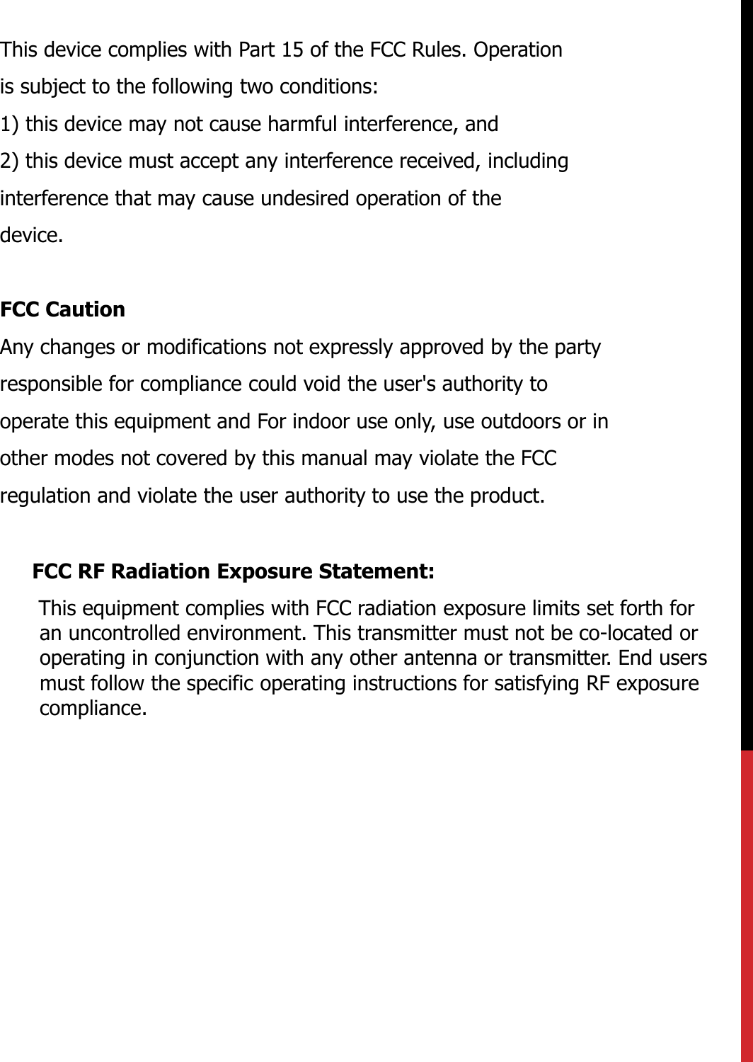 This device complies with Part 15 of the FCC Rules. Operationis subject to the following two conditions:1) this device may not cause harmful interference, and2) this device must accept any interference received, includinginterference that may cause undesired operation of thedevice.FCC CautionAny changes or modifications not expressly approved by the partyresponsible for compliance could void the user&apos;s authority tooperate this equipment and For indoor use only, use outdoors or inother modes not covered by this manual may violate the FCCregulation and violate the user authority to use the product.FCC RF Radiation Exposure Statement:This equipment complies with FCC radiation exposure limits set forth for an uncontrolled environment. This transmitter must not be co-located or operating in conjunction with any other antenna or transmitter. End users must follow the specific operating instructions for satisfying RF exposure compliance.