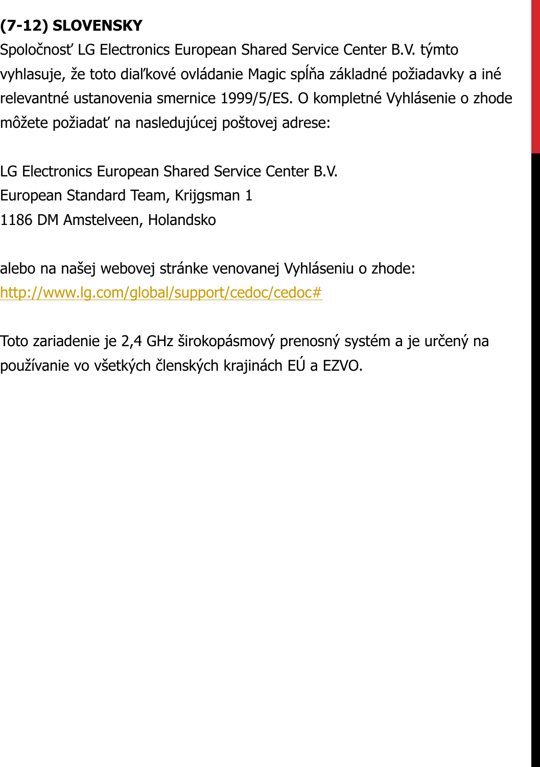 (7-12) SLOVENSKYSpoločnosťLG Electronics European Shared Service Center B.V. týmtovyhlasuje, že toto diaľkové ovládanie Magic spĺňa základné požiadavky a inérelevantné ustanovenia smernice 1999/5/ES. O kompletné Vyhlásenie o zhodemôžete požiadaťna nasledujúcej poštovej adrese:LG Electronics European Shared Service Center B.V.European Standard Team, Krijgsman 11186 DM Amstelveen, Holandskoalebo na našej webovej stránke venovanej Vyhláseniu o zhode:http://www.lg.com/global/support/cedoc/cedoc#Toto zariadenie je 2,4 GHz širokopásmový prenosný systém a je určený napoužívanie vo všetkých členských krajinách EÚ a EZVO.