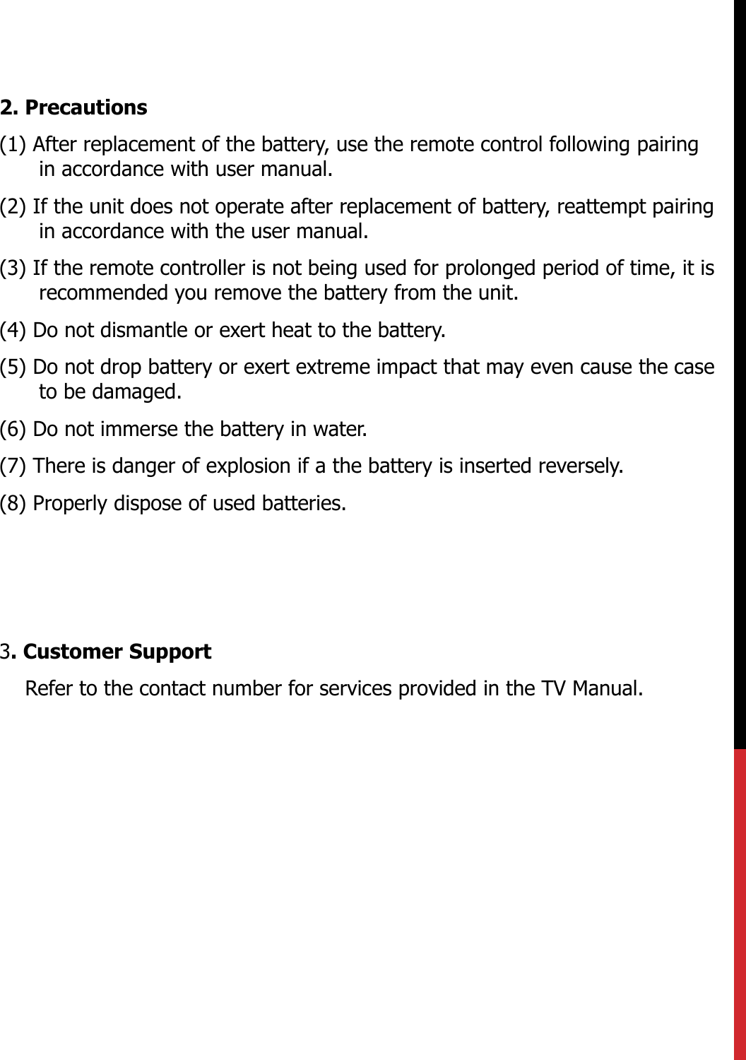 2. Precautions(1) After replacement of the battery, use the remote control following pairing in accordance with user manual.(2) If the unit does not operate after replacement of battery, reattempt pairing in accordance with the user manual.(3) If the remote controller is not being used for prolonged period of time, it is recommended you remove the battery from the unit.  (4) Do not dismantle or exert heat to the battery.(5) Do not drop battery or exert extreme impact that may even cause the case to be damaged. (6) Do not immerse the battery in water.(7) There is danger of explosion if a the battery is inserted reversely.(8) Properly dispose of used batteries.3. Customer SupportRefer to the contact number for services provided in the TV Manual.